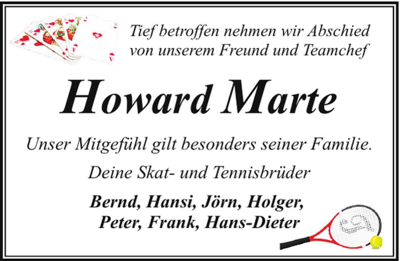 <p>Tief betroffen nehmen wir Abschied<br />von unserem Freund und Teamchef</p><p>Howard Marte<br />Unser Mitgefühl gilt besonders seiner Familie.<br />Deine Skat- und Tennisbrüder<br />Bernd, Hansi, Jörn, Holger,<br />ger,<br />Peter, Frank, Hans-Dietter</p>