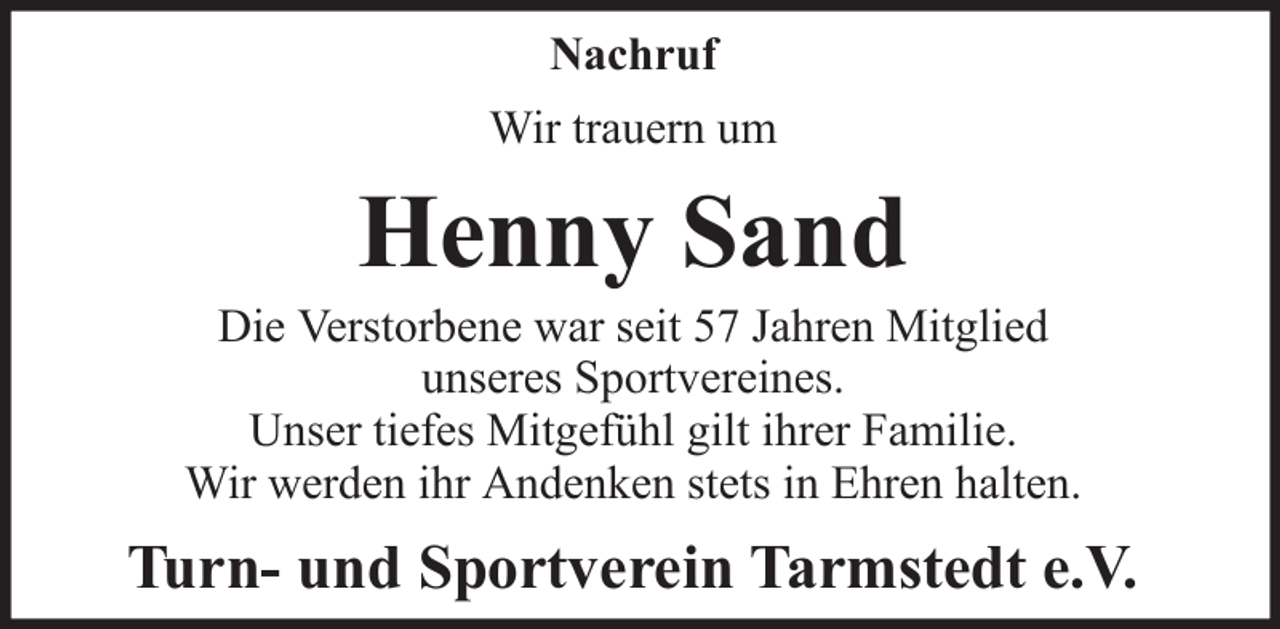 <p>Nachruf<br />Wir trauern um</p><p>Henny Sand<br />Die Verstorbene war seit 57 Jahren Mitglied<br />unseres Sportvereines.<br />Unser tiefes Mitgefühl gilt ihrer Familie.<br />Wir werden ihr Andenken stets in Ehren halten.</p><p>Turn- und Sportverein Tarmstedt e.V.</p>