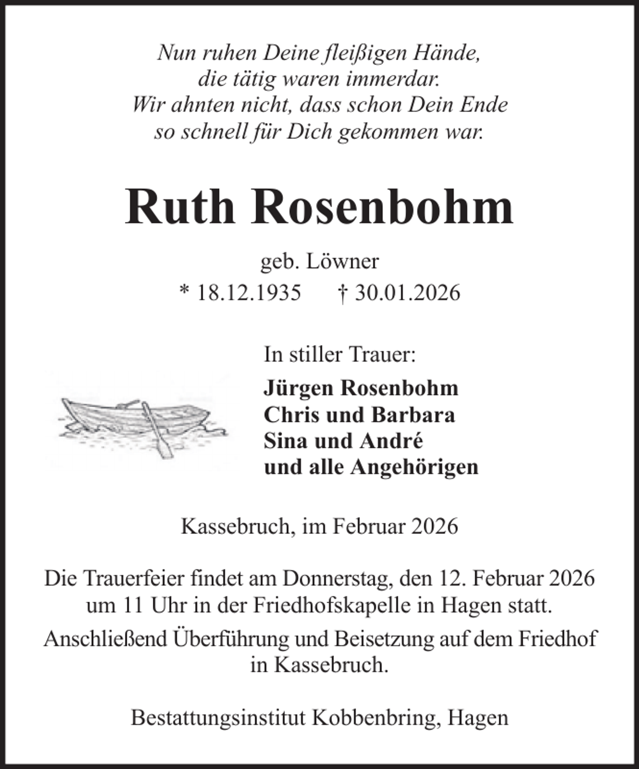 <p>Nun ruhen Deine fleißigen Hände,<br />die tätig waren immerdar.<br />Wir ahnten nicht, dass schon Dein Ende<br />so schnell für Dich gekommen war.</p><p>Ruth Rosenbohm<br />geb. Löwner<br />* 18.12.1935 † 30.01.2026<br />In stiller Trauer:<br />Jürgen Rosenbohm<br />Chris und Barbara<br />Sina und André<br />und alle Angehörigen<br />Kassebruch, im Februar 2026<br />Die Trauerfeier findet am Donnerstag, den 12. Februar 2026<br />um 11 Uhr in der Friedhofskapelle in Hagen statt.<br />Anschließend Überführung und Beisetzung auf dem Friedhof<br />in Kassebruch.<br />Bestattungsinstitut Kobbenbring, Hagen</p>