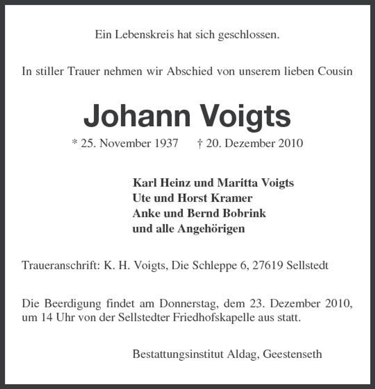 <p>Ein Lebenskreis hat sich geschlossen. In stiller Trauer nehmen wir Abschied von unserem lieben Cousin</p><p>Johann Voigts<br />* 25. November 1937 † 20. Dezember 2010 Karl Heinz und Maritta Voigts Ute und Horst Kramer Anke und Bernd Bobrink und alle Angehörigen Traueranschrift: K. H. Voigts, Die Schleppe 6, 27619 Sellstedt Die Beerdigung findet am Donnerstag, dem 23. Dezember 2010, um 14 Uhr von der Sellstedter Friedhofskapelle aus statt. Bestattungsinstitut Aldag, Geestenseth</p>