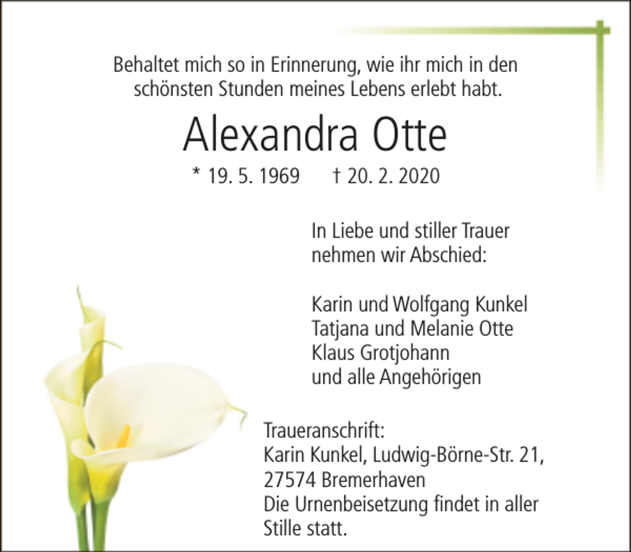 <p>Behaltet mich so in Erinnerung, wie ihr mich in den<br />schönsten Stunden meines Lebens erlebt habt.</p>
<p>Alexandra Otte<br />* 19. 5. 1969</p>
<p>† 20. 2. 2020</p>
<p>In Liebe und stiller Trauer<br />nehmen wir Abschied:<br />Karin und Wolfgang Kunkel<br />Tatjana und Melanie Otte<br />Klaus Grotjohann<br />und alle Angehörigen<br />Traueranschrift:<br />Karin Kunkel, Ludwig-Börne-Str. 21,<br />27574 Bremerhaven<br />Die Urnenbeisetzung findet in aller<br />Stille statt.</p>