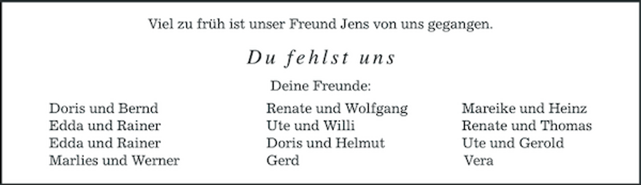 <p>Viel zu früh ist unser Freund Jens von uns gegangen.</p><p>Du fehlst uns<br />Deine Freunde: Doris und Bernd Edda und Rainer Edda und Rainer Marlies und Werner Renate und Wolfgang Ute und Willi Doris und Helmut Gerd Mareike und Heinz Renate und Thomas Ute und Gerold Vera</p>