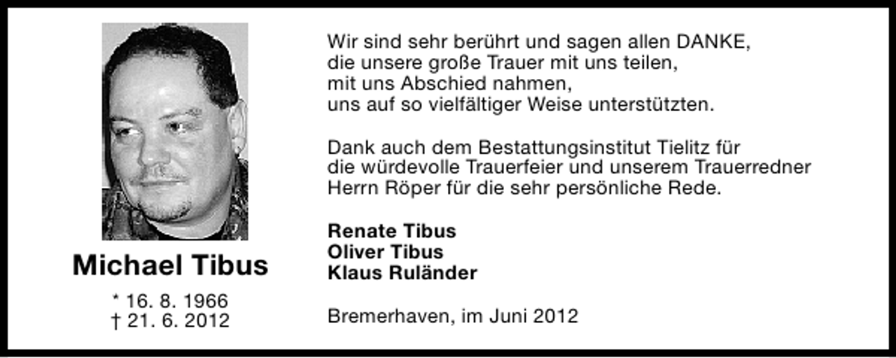 <p>Wir sind sehr berührt und sagen allen DANKE,<br />die unsere große Trauer mit uns teilen,<br />mit uns Abschied nahmen,<br />uns auf so vielfältiger Weise unterstützten.<br />Dank auch dem Bestattungsinstitut Tielitz für<br />die würdevolle Trauerfeier und unserem Trauerredner<br />Herrn Röper für die sehr persönliche Rede.</p><p>Michael Tibus<br />* 16. 8. 1966<br />† 21. 6. 2012</p><p>Renate Tibus<br />Oliver Tibus<br />Klaus Ruländer<br />Bremerhaven, im Juni 2012</p>
