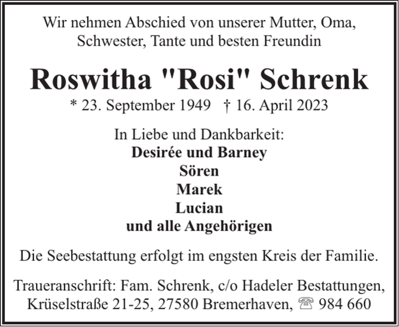 <p>Wir nehmen Abschied von unserer Mutter, Oma,<br />Schwester, Tante und besten Freundin</p><p>Roswitha "Rosi" Schrenk<br />* 23. September 1949 † 16. April 2023<br />In Liebe und Dankbarkeit:<br />Desirée und Barney<br />Sören<br />Marek<br />Lucian<br />und alle Angehörigen<br />Die Seebestattung erfolgt im engsten Kreis der Familie.<br />Traueranschrift: Fam. Schrenk, c/o Hadeler Bestattungen,<br />Krüselstraße 21-25, 27580 Bremerhaven, ' 984 660</p>