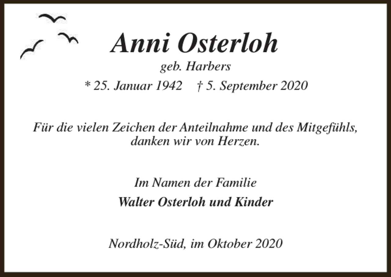 <p>Anni Osterloh</p><p>geb. Harbers<br />* 25. Januar 1942 † 5. September 2020<br />Für die vielen Zeichen der Anteilnahme und des Mitgefühls,<br />danken wir von Herzen.<br />Im Namen der Familie<br />Walter Osterloh und Kinder<br />Nordholz-Süd, im Oktober 2020</p>