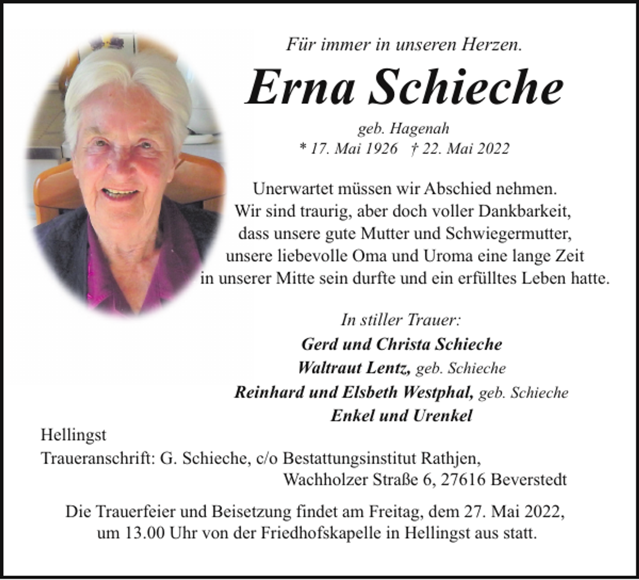 <p>Für immer in unseren Herzen.</p><p>Erna Schieche<br />geb. Hagenah<br />* 17. Mai 1926 † 22. Mai 2022</p><p>Unerwartet müssen wir Abschied nehmen.<br />Wir sind traurig, aber doch voller Dankbarkeit,<br />dass unsere gute Mutter und Schwiegermutter,<br />unsere liebevolle Oma und Uroma eine lange Zeit<br />in unserer Mitte sein durfte und ein erfülltes Leben hatte.<br />In stiller Trauer:<br />Gerd und Christa Schieche<br />Waltraut Lentz, geb. Schieche<br />Reinhard und Elsbeth Westphal, geb. Schieche<br />Enkel und Urenkel</p><p>Hellingst<br />Traueranschrift: G. Schieche, c/o Bestattungsinstitut Rathjen,<br />Wachholzer Straße 6, 27616 Beverstedt<br />Die Trauerfeier und Beisetzung findet am Freitag, dem 27. Mai 2022,<br />um 13.00 Uhr von der Friedhofskapelle in Hellingst aus statt.</p>