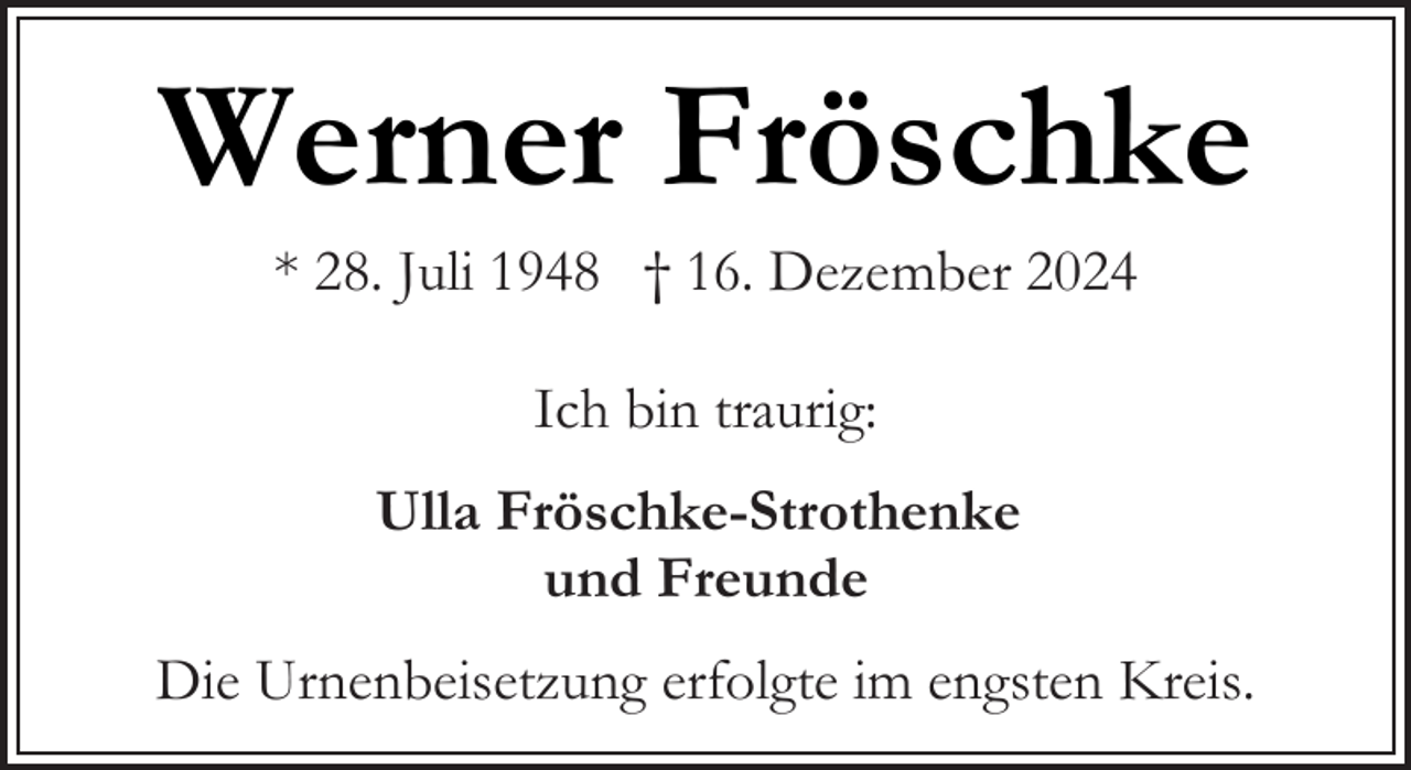 <p>Werner Fröschke<br />* 28. Juli 1948 † 16. Dezember 2024<br />Ich bin traurig:<br />Ulla Fröschke-Strothenke<br />und Freunde<br />Die Urnenbeisetzung erfolgte im engsten Kreis.</p>