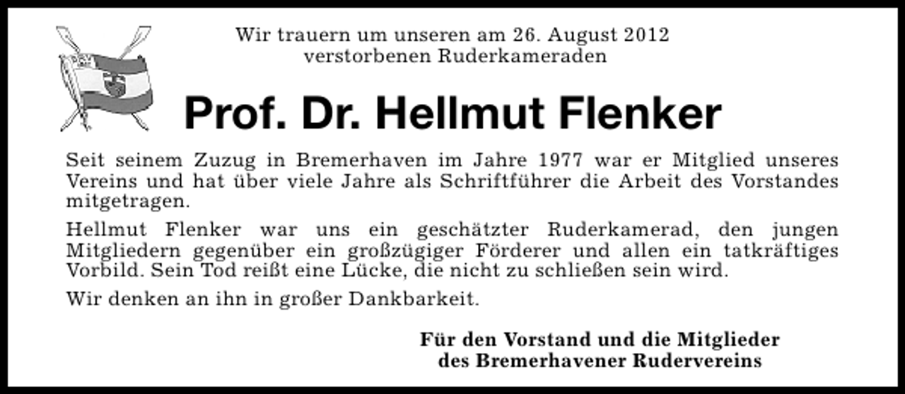 <p>Wir trauern um unseren am 26. August 2012<br />verstorbenen Ruderkameraden</p><p>Prof. Dr. Hellmut Flenker<br />Seit seinem Zuzug in Bremerhaven im Jahre 1977 war er Mitglied unseres<br />Vereins und hat über viele Jahre als Schriftführer die Arbeit des Vorstandes<br />mitgetragen.<br />Hellmut Flenker war uns ein geschätzter Ruderkamerad, den jungen<br />Mitgliedern gegenüber ein großzügiger Förderer und allen ein tatkräftiges<br />Vorbild. Sein Tod reißt eine Lücke, die nicht zu schließen sein wird.<br />Wir denken an ihn in großer Dankbarkeit.<br />Für den Vorstand und die Mitglieder<br />des Bremerhavener Rudervereins</p>