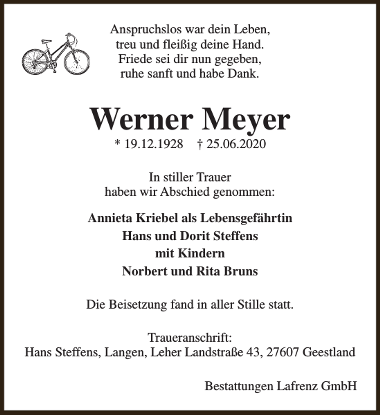 <p>Anspruchslos war dein Leben,<br />treu und fleißig deine Hand.<br />Friede sei dir nun gegeben,<br />ruhe sanft und habe Dank.</p><p>Werner Meyer<br />* 19.12.1928</p><p>† 25.06.2020</p><p>In stiller Trauer<br />haben wir Abschied genommen:<br />Annieta Kriebel als Lebensgefährtin<br />Hans und Dorit Steffens<br />mit Kindern<br />Norbert und Rita Bruns<br />Die Beisetzung fand in aller Stille statt.<br />Traueranschrift:<br />Hans Steffens, Langen, Leher Landstraße 43, 27607 Geestland<br />Bestattungen Lafrenz GmbH</p>