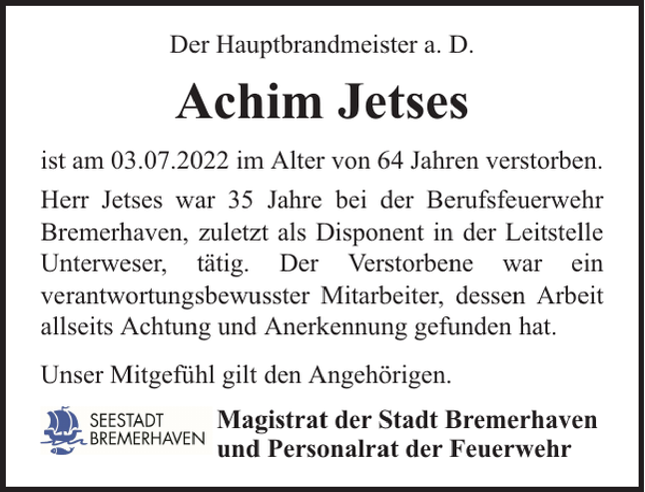 <p>Der Hauptbrandmeister a. D.</p><p>Achim Jetses<br />ist am 03.07.2022 im Alter von 64 Jahren verstorben.<br />Herr Jetses war 35 Jahre bei der Berufsfeuerwehr<br />Bremerhaven, zuletzt als Disponent in der Leitstelle<br />Unterweser, tätig. Der Verstorbene war ein<br />verantwortungsbewusster Mitarbeiter, dessen Arbeit<br />allseits Achtung und Anerkennung gefunden hat.<br />Unser Mitgefühl gilt den Angehörigen.<br />Magistrat der Stadt Bremerhaven<br />und Personalrat der Feuerwehr</p>