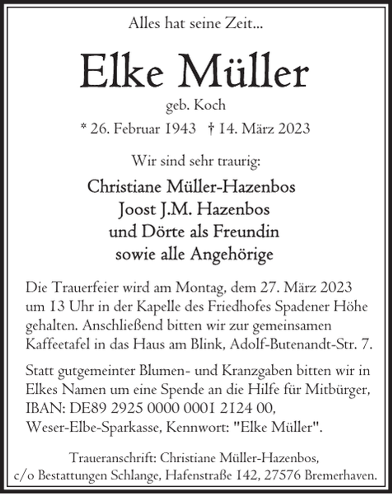 <p>Alles hat seine Zeit...</p><p>geb. Koch<br />* 26. Februar 1943 † 14. März 2023<br />Wir sind sehr traurig:</p><p>Die Trauerfeier wird am Montag, dem 27. März 2023<br />um 13 Uhr in der Kapelle des Friedhofes Spadener Höhe<br />gehalten. Anschließend bitten wir zur gemeinsamen<br />Kaffeetafel in das Haus am Blink, Adolf-Butenandt-Str. 7.<br />Statt gutgemeinter Blumen- und Kranzgaben bitten wir in<br />Elkes Namen um eine Spende an die Hilfe für Mitbürger,<br />IBAN: DE89 2925 01 2124 00,<br />Weser-Elbe-Sparkasse, Kennwort: "Elke Müller".<br />Traueranschrift: Christiane Müller-Hazenbos,<br />c/o Bestattungen Schlange, Hafenstraße 142, 27576 Bremerhaven.</p>
