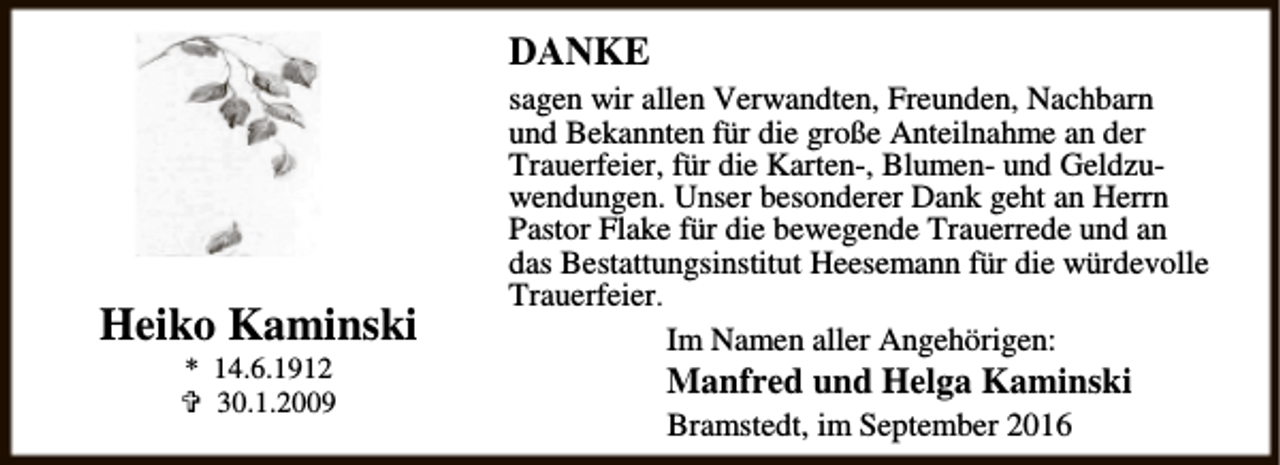 <p>DANKE</p><p>Heiko Kaminski<br />* 14.6.1912<br />{ 30.1.2009</p><p>sagen wir allen Verwandten, Freunden, Nachbarn<br />und Bekannten für die große Anteilnahme an der<br />Trauerfeier, für die Karten-, Blumen- und Geldzuwendungen. Unser besonderer Dank geht an Herrn<br />Pastor Flake für die bewegende Trauerrede und an<br />das Bestattungsinstitut Heesemann für die würdevolle<br />Trauerfeier.<br />Im Namen aller Angehörigen:</p><p>Manfred und Helga Kaminski<br />Bramstedt, im September 2016</p>