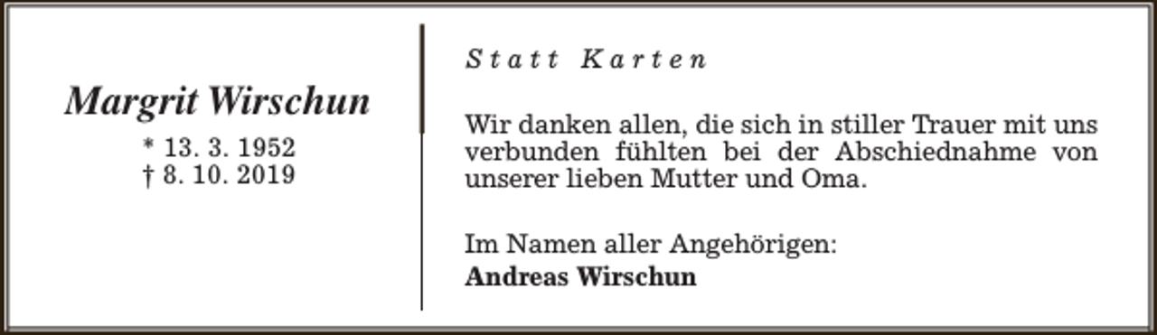 <p>Margrit Wirschun<br />* 13. 3. 1952<br />† 8. 10. 2019</p><p>Statt Karten<br />Wir danken allen, die sich in stiller Trauer mit uns<br />verbunden fühlten bei der Abschiednahme von<br />unserer lieben Mutter und Oma.<br />Im Namen aller Angehörigen:<br />Andreas Wirschun</p>