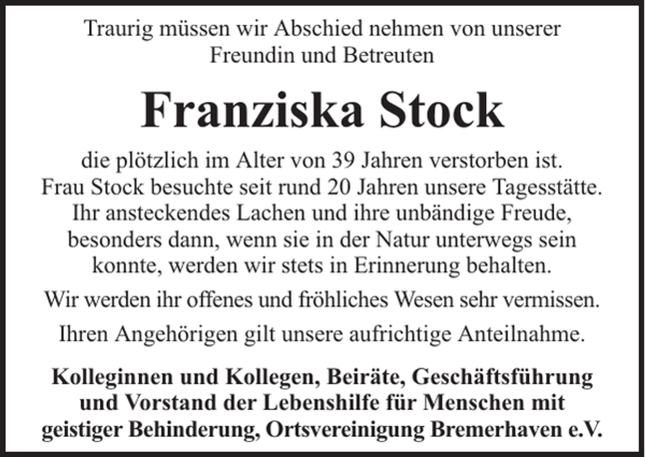<p>Traurig müssen wir Abschied nehmen von unserer<br />Freundin und Betreuten</p><p>Franziska Stock</p><p>die plötzlich im Alter von 39 Jahren verstorben ist.<br />Frau Stock besuchte seit rund 20 Jahren unsere Tagesstätte.<br />Ihr ansteckendes Lachen und ihre unbändige Freude,<br />besonders dann, wenn sie in der Natur unterwegs sein<br />konnte, werden wir stets in Erinnerung behalten.<br />Wir werden ihr offenes und fröhliches Wesen sehr vermissen.<br />Ihren Angehörigen gilt unsere aufrichtige Anteilnahme.<br />Kolleginnen und Kollegen, Beiräte, Geschäftsführung<br />und Vorstand der Lebenshilfe für Menschen mit<br />geistiger Behinderung, Ortsvereinigung Bremerhaven e.V.</p>