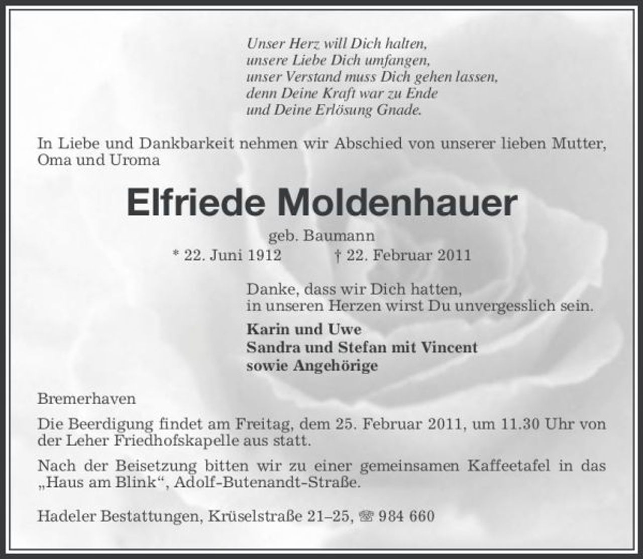 <p>Unser Herz will Dich halten, unsere Liebe Dich umfangen, unser Verstand muss Dich gehen lassen, denn Deine Kraft war zu Ende und Deine Erlösung Gnade. In Liebe und Dankbarkeit nehmen wir Abschied von unserer lieben Mutter, Oma und Uroma</p><p>Elfriede Moldenhauer<br />geb. Baumann * 22. Juni 1912 † 22. Februar 2011 Danke, dass wir Dich hatten, in unseren Herzen wirst Du unvergesslich sein. Karin und Uwe Sandra und Stefan mit Vincent sowie Angehörige Bremerhaven Die Beerdigung findet am Freitag, dem 25. Februar 2011, um 11.30 Uhr von der Leher Friedhofskapelle aus statt. Nach der Beisetzung bitten wir zu einer gemeinsamen Kaffeetafel in das „Haus am Blink“, Adolf-Butenandt-Straße. Hadeler Bestattungen, Krüselstraße 21–25, 984 660</p>