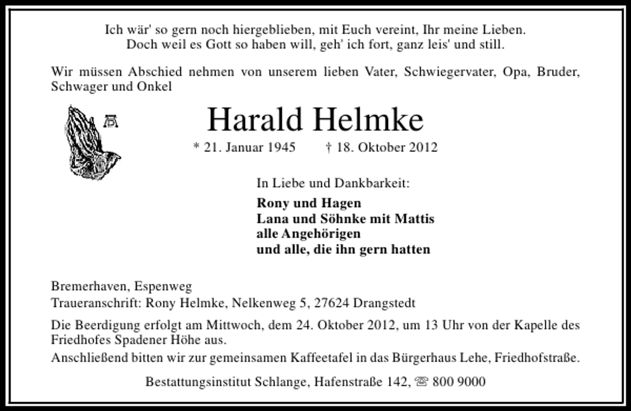 <p>Ich wär' so gern noch hiergeblieben, mit Euch vereint, Ihr meine Lieben.<br />Doch weil es Gott so haben will, geh' ich fort, ganz leis' und still.<br />Wir müssen Abschied nehmen von unserem lieben Vater, Schwiegervater, Opa, Bruder,<br />Schwager und Onkel</p><p>Harald Helmke</p><p>* 21. Januar 1945</p><p>† 18. Oktober 2012</p><p>In Liebe und Dankbarkeit:<br />Rony und Hagen<br />Lana und Söhnke mit Mattis<br />alle Angehörigen<br />und alle, die ihn gern hatten<br />Bremerhaven, Espenweg<br />Traueranschrift: Rony Helmke, Nelkenweg 5, 27624 Drangstedt<br />Die Beerdigung erfolgt am Mittwoch, dem 24. Oktober 2012, um 13 Uhr von der Kapelle des<br />Friedhofes Spadener Höhe aus.<br />Anschließend bitten wir zur gemeinsamen Kaffeetafel in das Bürgerhaus Lehe, Friedhofstraße.<br />Bestattungsinstitut Schlange, Hafenstraße 142, s 800 9000</p>