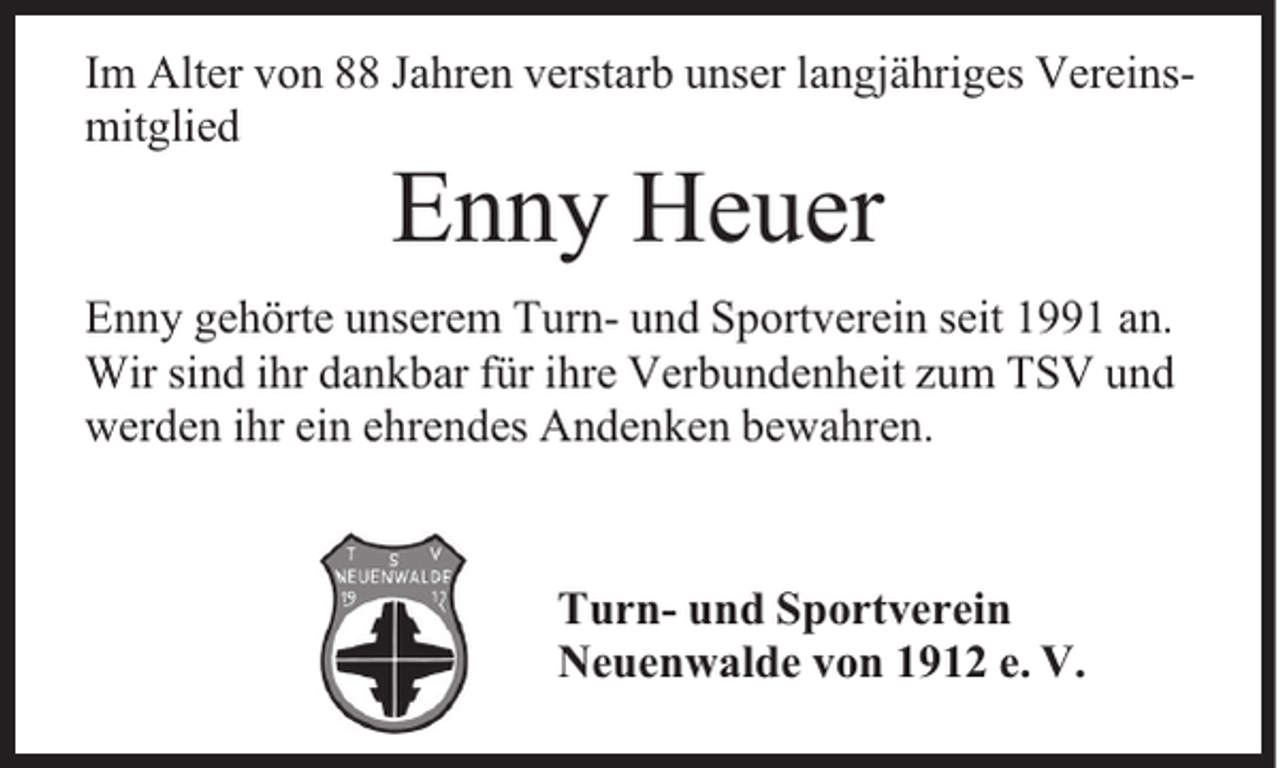 <p>Im Alter von 88 Jahren verstarb unser langjähriges Vereinsmitglied</p><p>Enny Heuer</p><p>Enny gehörte unserem Turn- und Sportverein seit 1991 an.<br />Wir sind ihr dankbar für ihre Verbundenheit zum TSV und<br />werden ihr ein ehrendes Andenken bewahren.</p><p>Turn- und Sportverein<br />Neuenwalde von 1912 e. V.</p>