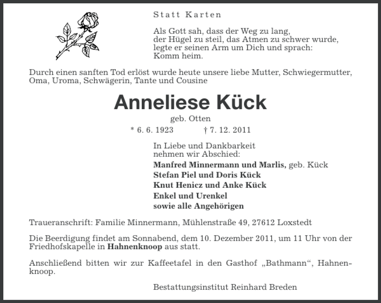 <p>Statt Karten<br />Als Gott sah, dass der Weg zu lang,<br />der Hügel zu steil, das Atmen zu schwer wurde,<br />legte er seinen Arm um Dich und sprach:<br />Komm heim.<br />Durch einen sanften Tod erlöst wurde heute unsere liebe Mutter, Schwiegermutter,<br />Oma, Uroma, Schwägerin, Tante und Cousine</p><p>Anneliese Kück<br />geb. Otten<br />* 6. 6. 1923<br />† 7. 12. 2011<br />In Liebe und Dankbarkeit<br />nehmen wir Abschied:<br />Manfred Minnermann und Marlis, geb. Kück<br />Stefan Piel und Doris Kück<br />Knut Henicz und Anke Kück<br />Enkel und Urenkel<br />sowie alle Angehörigen<br />Traueranschrift: Familie Minnermann, Mühlenstraße 49, 27612 Loxstedt<br />Die Beerdigung findet am Sonnabend, dem 10. Dezember 2011, um 11 Uhr von der<br />Friedhofskapelle in Hahnenknoop aus statt.<br />Anschließend bitten wir zur Kaffeetafel in den Gasthof „Bathmann“, Hahnenknoop.<br />Bestattungsinstitut Reinhard Breden</p>