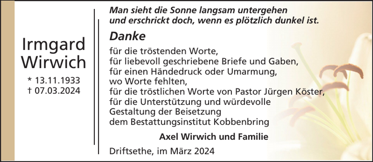 <p>Man sieht die Sonne langsam untergehen<br />und erschrickt doch, wenn es plötzlich dunkel ist.</p><p>Irmgard<br />Wirwich<br />* 13.11.1933<br />† 07.03.2024</p><p>Danke<br />für die tröstenden Worte,<br />für liebevoll geschriebene Briefe und Gaben,<br />für einen Händedruck oder Umarmung,<br />wo Worte fehlten,<br />für die tröstlichen Worte von Pastor Jürgen Köster,<br />für die Unterstützung und würdevolle<br />Gestaltung der Beisetzung<br />dem Bestattungsinstitut Kobbenbring<br />Axel Wirwich und Familie<br />Driftsethe, im März 2024</p>