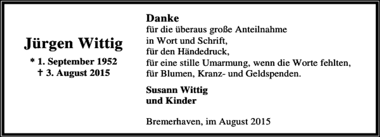 <p>Danke</p><p>Jürgen Wittig<br />* 1. September 1952<br />B 3. August 2015</p><p>für die überaus große Anteilnahme<br />in Wort und Schrift,<br />für den Händedruck,<br />für eine stille Umarmung, wenn die Worte fehlten,<br />für Blumen, Kranz- und Geldspenden.<br />Susann Wittig<br />und Kinder<br />Bremerhaven, im August 2015</p>