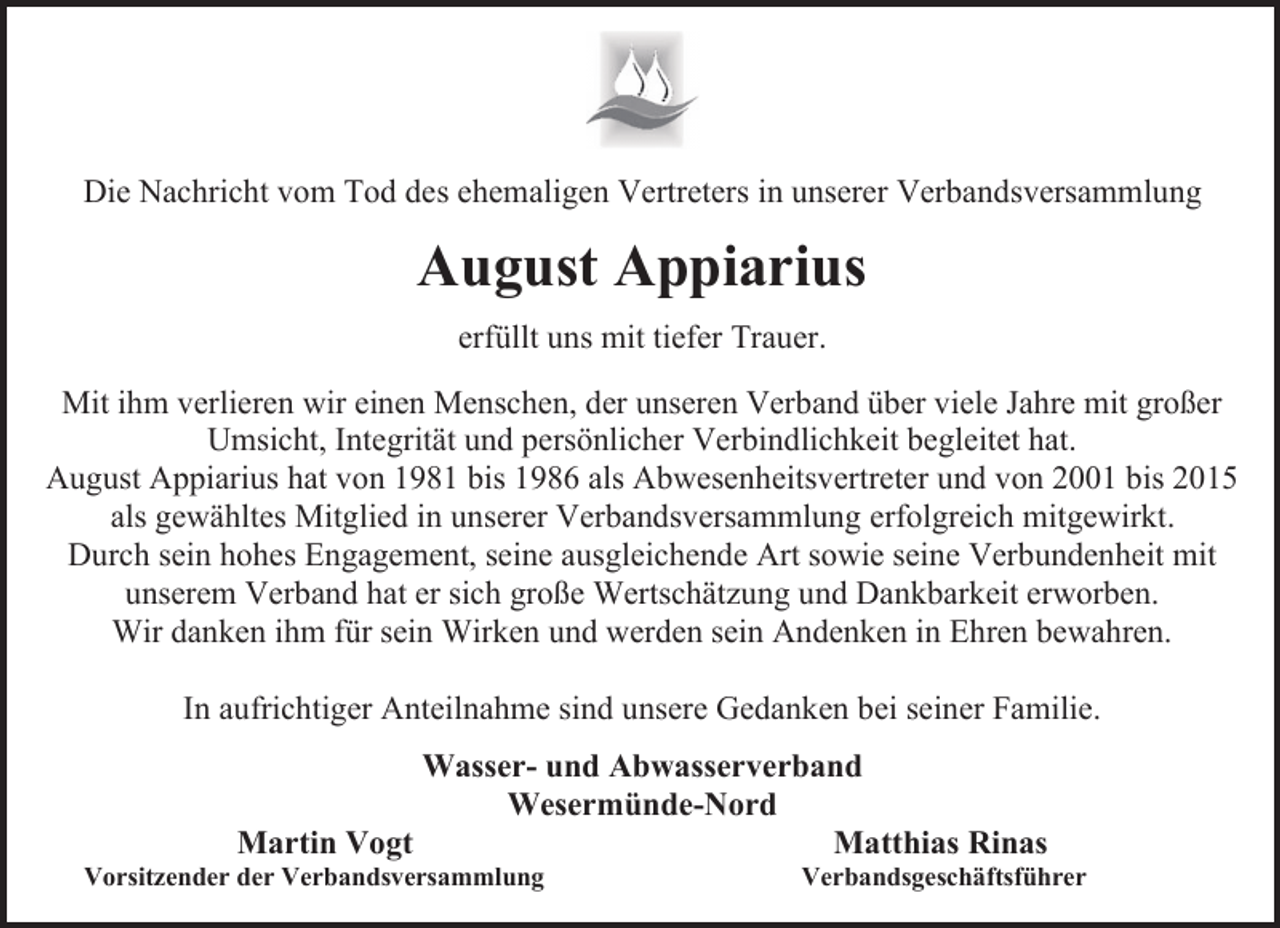 <p>Die Nachricht vom Tod des ehemaligen Vertreters in unserer Verbandsversammlung</p><p>August Appiarius<br />erfüllt uns mit tiefer Trauer.<br />Mit ihm verlieren wir einen Menschen, der unseren Verband über viele Jahre mit großer<br />Umsicht, Integrität und persönlicher Verbindlichkeit begleitet hat.<br />August Appiarius hat von 1981 bis 1986 als Abwesenheitsvertreter und von 2001 bis 2015<br />als gewähltes Mitglied in unserer Verbandsversammlung erfolgreich mitgewirkt.<br />Durch sein hohes Engagement, seine ausgleichende Art sowie seine Verbundenheit mit<br />unserem Verband hat er sich große Wertschätzung und Dankbarkeit erworben.<br />Wir danken ihm für sein Wirken und werden sein Andenken in Ehren bewahren.<br />In aufrichtiger Anteilnahme sind unsere Gedanken bei seiner Familie.<br />Wasser- und Abwasserverband<br />Wesermünde-Nord<br />Martin Vogt<br />Matthias Rinas</p><p>Vorsitzender der Verbandsversammlung</p><p>Verbandsgeschäftsführer</p>
