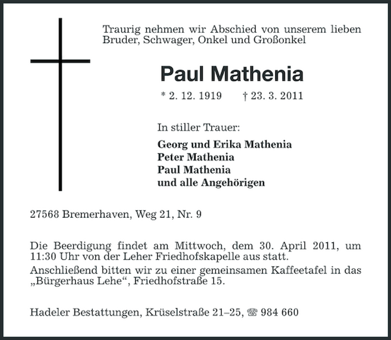 <p>Traurig nehmen wir Abschied von unserem lieben Bruder, Schwager, Onkel und Großonkel</p><p>Paul Mathenia<br />* 2. 12. 1919 In stiller Trauer: Georg und Erika Mathenia Peter Mathenia Paul Mathenia und alle Angehörigen 27568 Bremerhaven, Weg 21, Nr. 9 Die Beerdigung findet am Mittwoch, dem 30. April 2011, um 11:30 Uhr von der Leher Friedhofskapelle aus statt. Anschließend bitten wir zu einer gemeinsamen Kaffeetafel in das „Bürgerhaus Lehe“, Friedhofstraße 15. Hadeler Bestattungen, Krüselstraße 21–25, 984 660 † 23. 3. 2011</p>