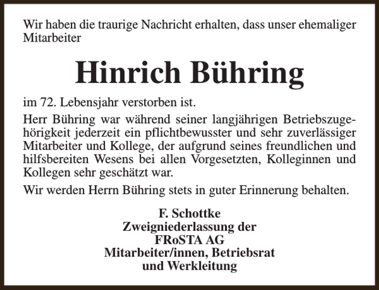 <p>Wir haben die traurige Nachricht erhalten, dass unser ehemaliger<br />Mitarbeiter</p><p>Hinrich Bühring</p><p>im 72. Lebensjahr verstorben ist.<br />Herr Bühring war während seiner langjährigen Betriebszugehörigkeit jederzeit ein pflichtbewusster und sehr zuverlässiger<br />Mitarbeiter und Kollege, der aufgrund seines freundlichen und<br />hilfsbereiten Wesens bei allen Vorgesetzten, Kolleginnen und<br />Kollegen sehr geschätzt war.<br />Wir werden Herrn Bühring stets in guter Erinnerung behalten.<br />F. Schottke<br />Zweigniederlassung der<br />FRoSTA AG<br />Mitarbeiter/innen, Betriebsrat<br />und Werkleitung</p>