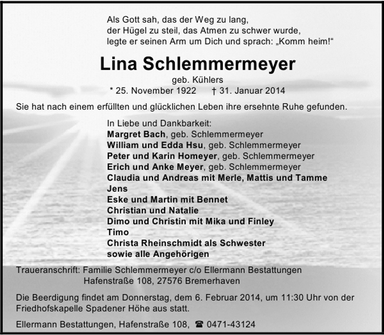 <p>Als Gott sah, das der Weg zu lang,<br />der Hügel zu steil, das Atmen zu schwer wurde,<br />legte er seinen Arm um Dich und sprach: „Komm heim!“</p><p>Lina Schlemmermeyer<br />geb. Kühlers<br />* 25. November 1922<br />† 31. Januar 2014</p><p>Sie hat nach einem erfüllten und glücklichen Leben ihre ersehnte Ruhe gefunden.<br />In Liebe und Dankbarkeit:<br />Margret Bach, geb. Schlemmermeyer<br />William und Edda Hsu, geb. Schlemmermeyer<br />Peter und Karin Homeyer, geb. Schlemmermeyer<br />Erich und Anke Meyer, geb. Schlemmermeyer<br />Claudia und Andreas mit Merle, Mattis und Tamme<br />Jens<br />Eske und Martin mit Bennet<br />Christian und Natalie<br />Dimo und Christin mit Mika und Finley<br />Timo<br />Christa Rheinschmidt als Schwester<br />sowie alle Angehörigen<br />Traueranschrift: Familie Schlemmermeyer c/o Ellermann Bestattungen<br />Hafenstraße 108, 27576 Bremerhaven<br />Die Beerdigung findet am Donnerstag, dem 6. Februar 2014, um 11:30 Uhr von der<br />Friedhofskapelle Spadener Höhe aus statt.<br />Ellermann Bestattungen, Hafenstraße 108,</p><p>0471-43124</p>