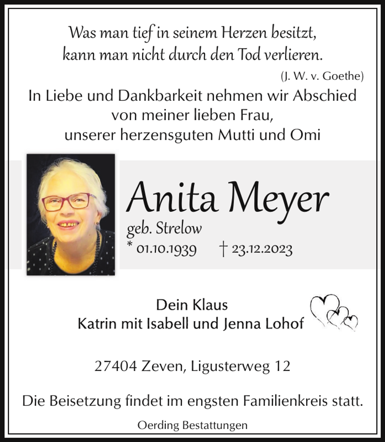 <p>Was man tief in seinem Herzen besitzt,<br />kann man nicht durch den Tod verlieren.<br />(J. W. v. Goethe)</p><p>In Liebe und Dankbarkeit nehmen wir Abschied<br />von meiner lieben Frau,<br />unserer herzensguten Mutti und Omi</p><p>Anita Meyer</p><p>geb. Strelow<br />* 01.10.1939 † 23.12.2023</p><p>27404 Zeven, Ligusterweg 12<br />Die Beisetzung findet im engsten Familienkreis statt.<br />Oerding Bestattungen</p>