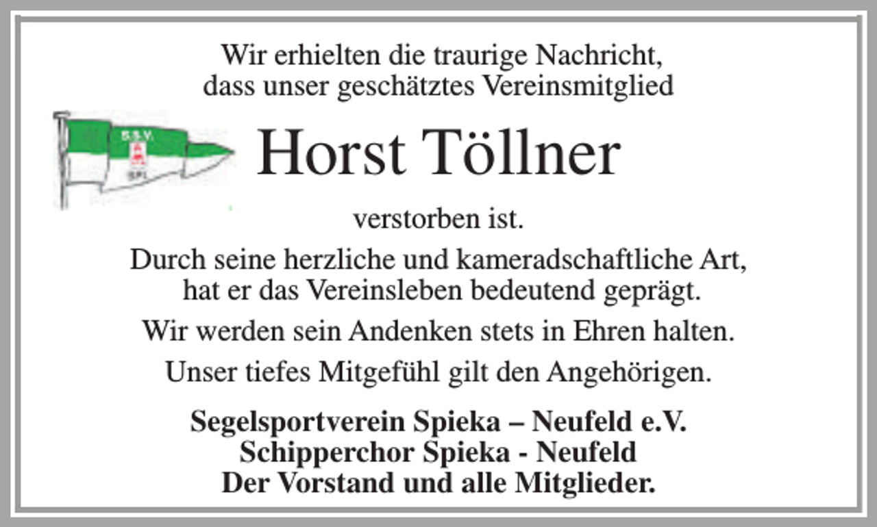 <p>Wir erhielten die traurige Nachricht,<br />dass unser geschätztes Vereinsmitglied</p><p>Horst Töllner<br />verstorben ist.<br />Durch seine herzliche und kameradschaftliche Art,<br />hat er das Vereinsleben bedeutend geprägt.<br />Wir werden sein Andenken stets in Ehren halten.<br />Unser tiefes Mitgefühl gilt den Angehörigen.<br />Segelsportverein Spieka – Neufeld e.V.<br />Schipperchor Spieka - Neufeld<br />Der Vorstand und alle Mitglieder.</p>