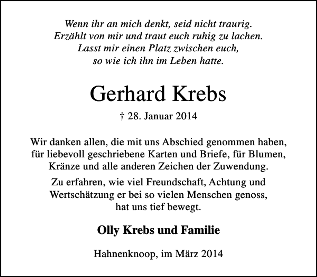 <p>Wenn ihr an mich denkt, seid nicht traurig.<br />Erzählt von mir und traut euch ruhig zu lachen.<br />Lasst mir einen Platz zwischen euch,<br />so wie ich ihn im Leben hatte.</p><p>Gerhard Krebs<br />† 28. Januar 2014</p><p>Wir danken allen, die mit uns Abschied genommen haben,<br />für liebevoll geschriebene Karten und Briefe, für Blumen,<br />Kränze und alle anderen Zeichen der Zuwendung.<br />Zu erfahren, wie viel Freundschaft, Achtung und<br />Wertschätzung er bei so vielen Menschen genoss,<br />hat uns tief bewegt.</p><p>Olly Krebs und Familie<br />Hahnenknoop, im März 2014</p>