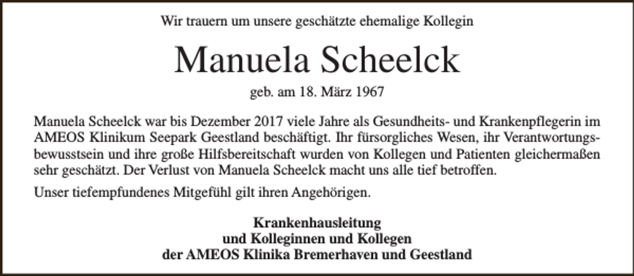 <p>Wir trauern um unsere geschätzte ehemalige Kollegin</p><p>Manuela Scheelck<br />geb. am 18. März 1967</p><p>Manuela Scheelck war bis Dezember 2017 viele Jahre als Gesundheits- und Krankenpflegerin im<br />AMEOS Klinikum Seepark Geestland beschäftigt. Ihr fürsorgliches Wesen, ihr Verantwortungsbewusstsein und ihre große Hilfsbereitschaft wurden von Kollegen und Patienten gleichermaßen<br />sehr geschätzt. Der Verlust von Manuela Scheelck macht uns alle tief betroffen.<br />Unser tiefempfundenes Mitgefühl gilt ihren Angehörigen.<br />Krankenhausleitung<br />und Kolleginnen und Kollegen<br />der AMEOS Klinika Bremerhaven und Geestland</p>