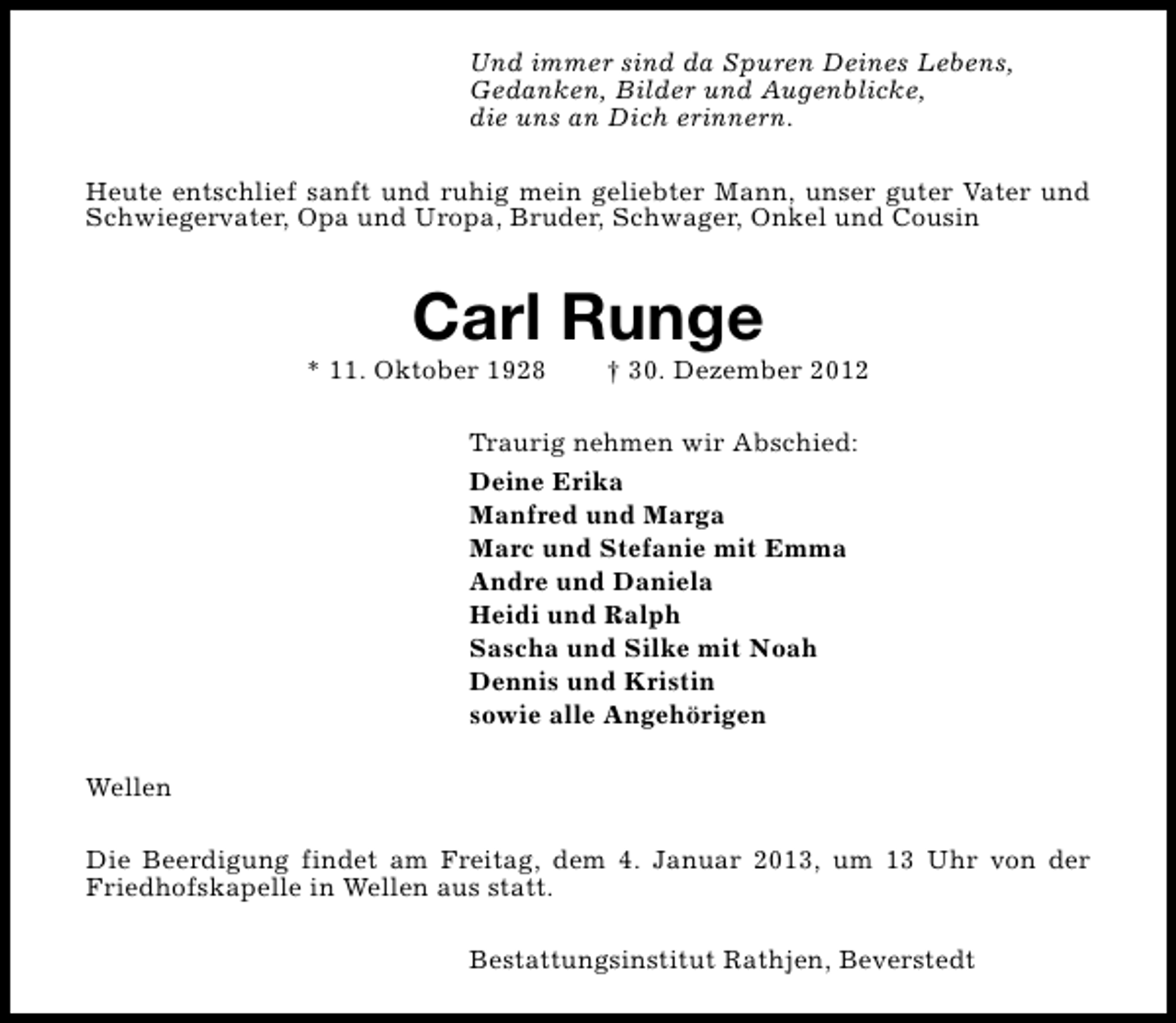 <p>Und immer sind da Spuren Deines Lebens,<br />Gedanken, Bilder und Augenblicke,<br />die uns an Dich erinnern.<br />Heute entschlief sanft und ruhig mein geliebter Mann, unser guter Vater und<br />Schwiegervater, Opa und Uropa, Bruder, Schwager, Onkel und Cousin</p>
<p>Carl Runge</p>
<p>* 11. Oktober 1928</p>
<p>† 30. Dezember 2012</p>
<p>Traurig nehmen wir Abschied:<br />Deine Erika<br />Manfred und Marga<br />Marc und Stefanie mit Emma<br />Andre und Daniela<br />Heidi und Ralph<br />Sascha und Silke mit Noah<br />Dennis und Kristin<br />sowie alle Angehörigen<br />Wellen<br />Die Beerdigung findet am Freitag, dem 4. Januar 2013, um 13 Uhr von der<br />Friedhofskapelle in Wellen aus statt.<br />Bestattungsinstitut Rathjen, Beverstedt</p>