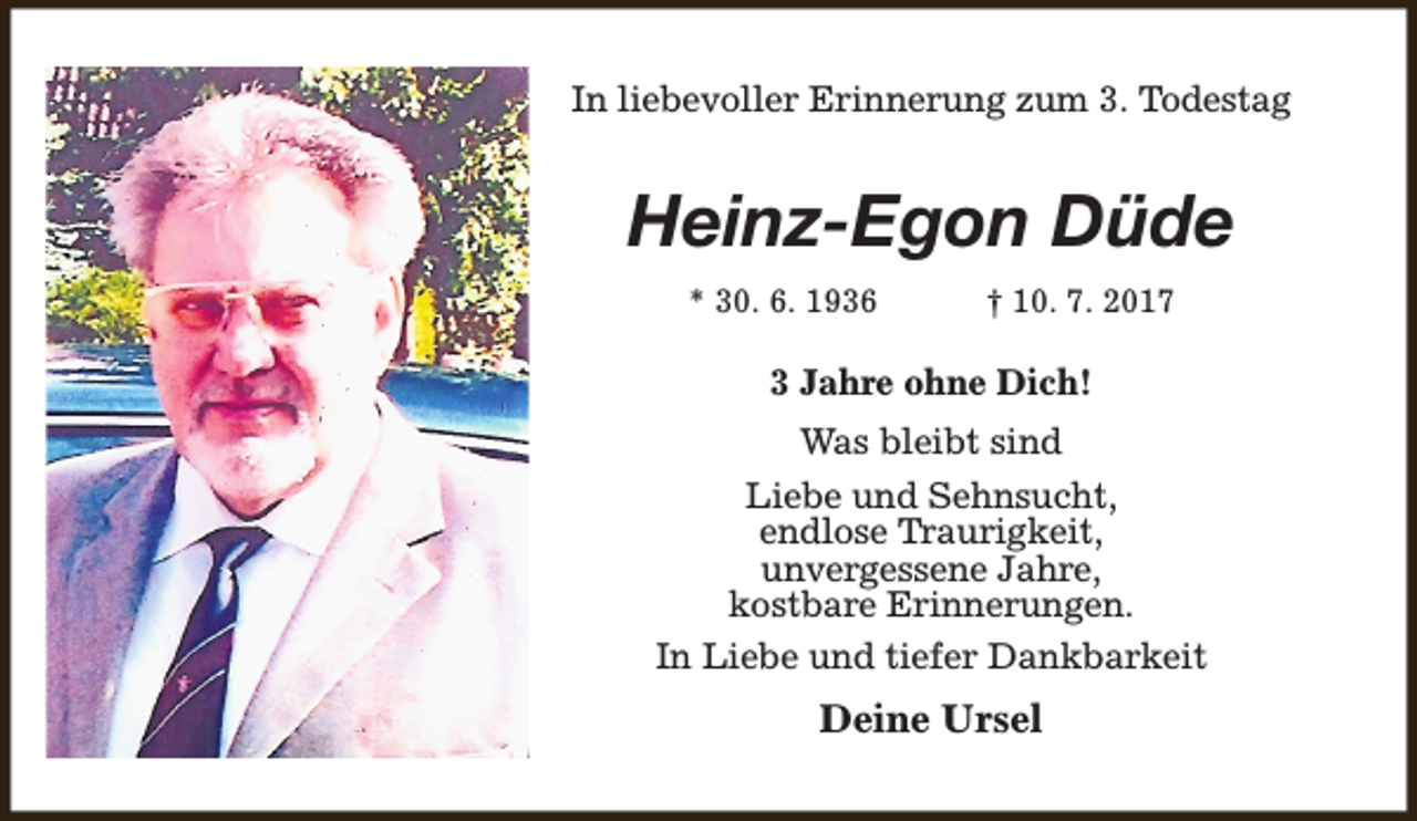<p>In liebevoller Erinnerung zum 3. Todestag</p><p>Heinz-Egon Düde<br />* 30. 6. 1936</p><p>† 10. 7. 2017</p><p>3 Jahre ohne Dich!<br />Was bleibt sind<br />Liebe und Sehnsucht,<br />endlose Traurigkeit,<br />unvergessene Jahre,<br />kostbare Erinnerungen.<br />In Liebe und tiefer Dankbarkeit</p><p>Deine Ursel</p>