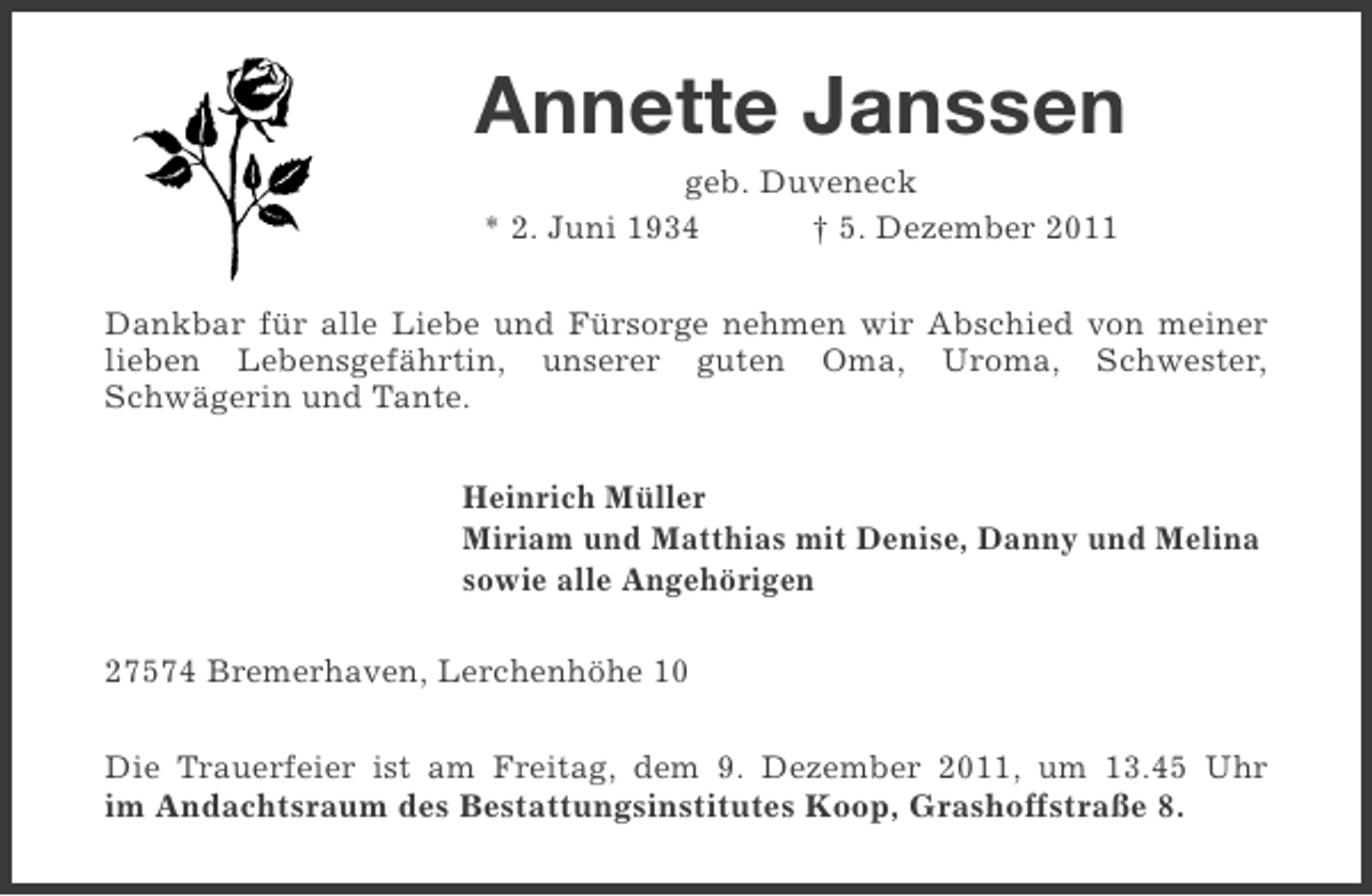 <p>Annette Janssen<br />geb. Duveneck<br />* 2. Juni 1934<br />† 5. Dezember 2011<br />Dankbar für alle Liebe und Fürsorge nehmen wir Abschied von meiner<br />lieben Lebensgefährtin, unserer guten Oma, Uroma, Schwester,<br />Schwägerin und Tante.<br />Heinrich Müller<br />Miriam und Matthias mit Denise, Danny und Melina<br />sowie alle Angehörigen<br />27574 Bremerhaven, Lerchenhöhe 10<br />Die Trauerfeier ist am Freitag, dem 9. Dezember 2011, um 13.45 Uhr<br />im Andachtsraum des Bestattungsinstitutes Koop, Grashoffstraße 8.</p>