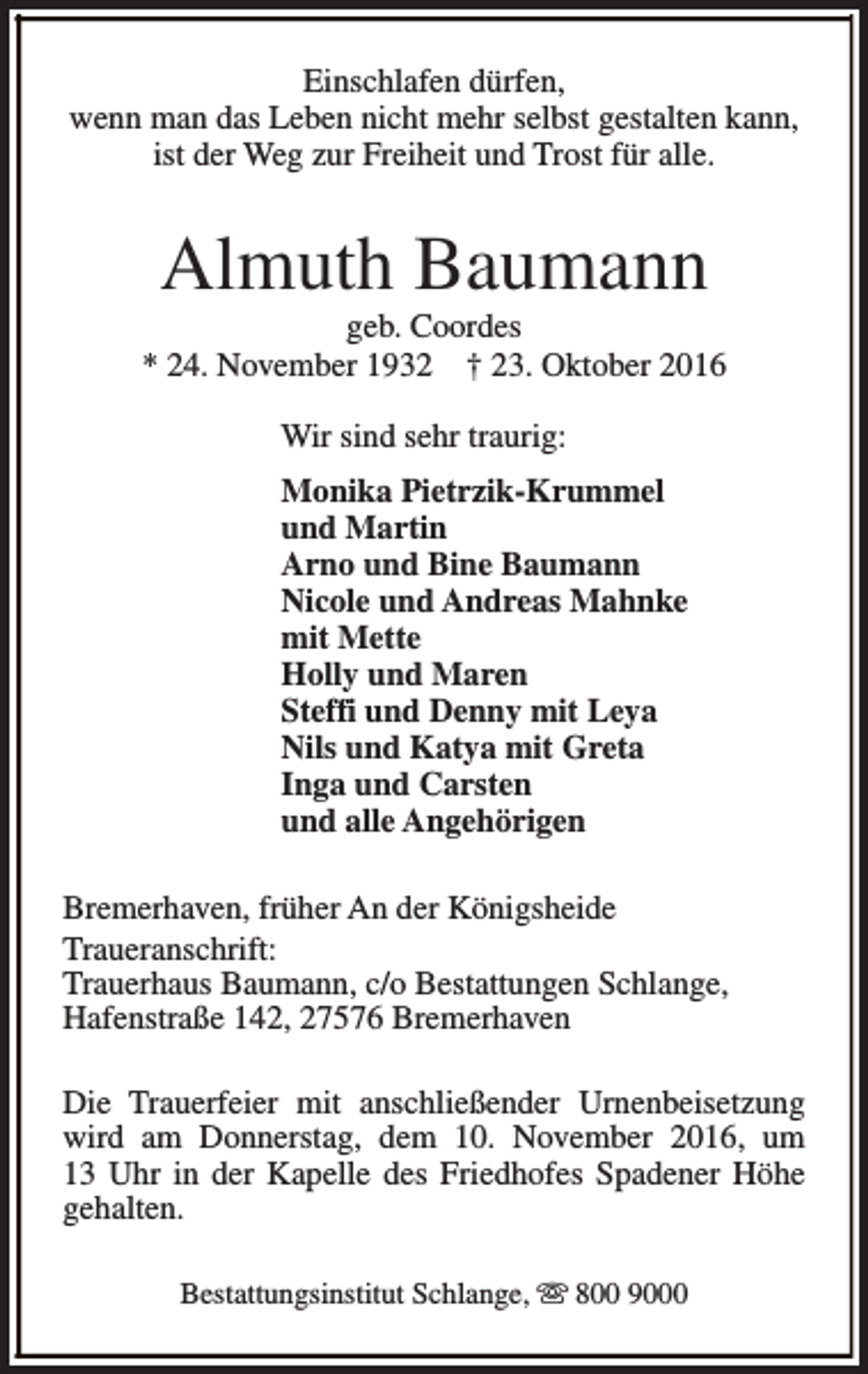 <p>Einschlafen dürfen,<br />wenn man das Leben nicht mehr selbst gestalten kann,<br />ist der Weg zur Freiheit und Trost für alle.</p><p>Almuth Baumann</p><p>geb. Coordes<br />* 24. November 1932 † 23. Oktober 2016<br />Wir sind sehr traurig:<br />Monika Pietrzik-Krummel<br />und Martin<br />Arno und Bine Baumann<br />Nicole und Andreas Mahnke<br />mit Mette<br />Holly und Maren<br />Steffi und Denny mit Leya<br />Nils und Katya mit Greta<br />Inga und Carsten<br />und alle Angehörigen<br />Bremerhaven, früher An der Königsheide<br />Traueranschrift:<br />Trauerhaus Baumann, c/o Bestattungen Schlange,<br />Hafenstraße 142, 27576 Bremerhaven<br />Die Trauerfeier mit anschließender Urnenbeisetzung<br />wird am Donnerstag, dem 10. November 2016, um<br />13 Uhr in der Kapelle des Friedhofes Spadener Höhe<br />gehalten.<br />Bestattungsinstitut Schlange, s 800 9000</p>
