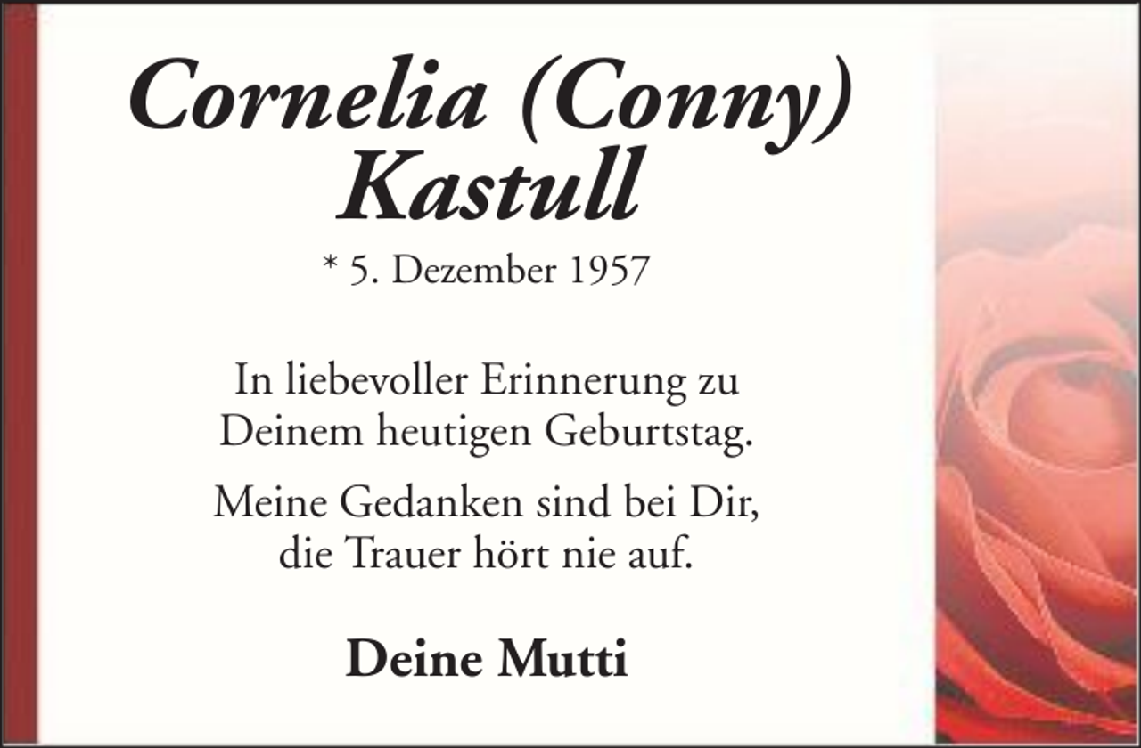 <p>Cornelia (Conny)<br />Kastull<br />* 5. Dezember 1957</p><p>In liebevoller Erinnerung zu<br />Deinem heutigen Geburtstag.<br />Meine Gedanken sind bei Dir,<br />die Trauer hört nie auf.</p><p>Deine Mutti</p>