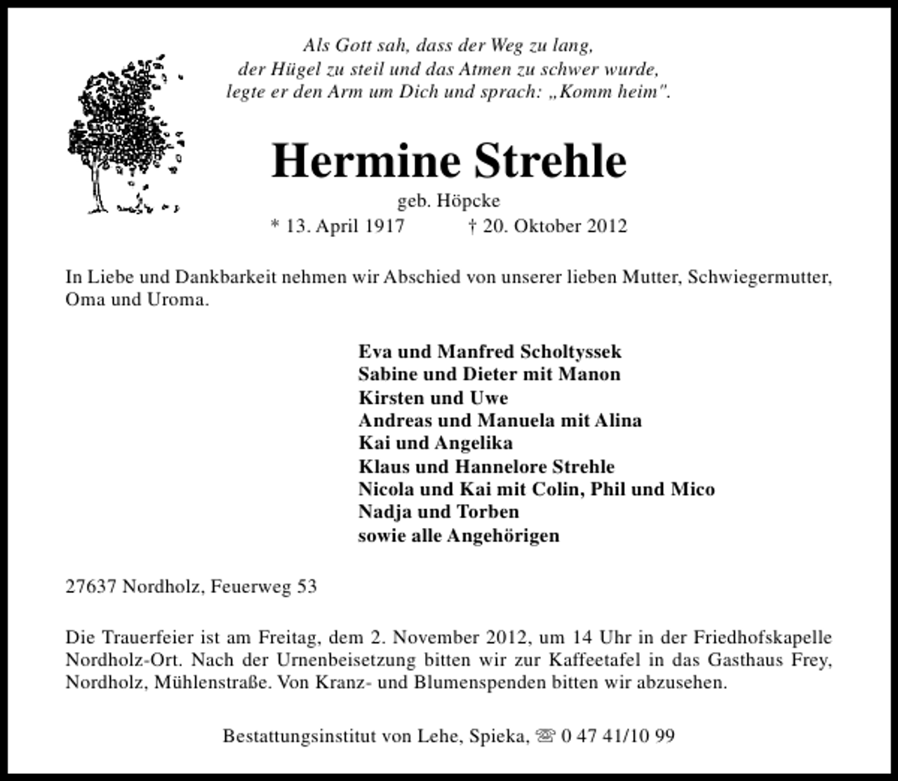 <p>Als Gott sah, dass der Weg zu lang,<br />der Hügel zu steil und das Atmen zu schwer wurde,<br />legte er den Arm um Dich und sprach: „Komm heim".</p><p>Hermine Strehle</p><p>geb. Höpcke<br />* 13. April 1917<br />† 20. Oktober 2012<br />In Liebe und Dankbarkeit nehmen wir Abschied von unserer lieben Mutter, Schwiegermutter,<br />Oma und Uroma.<br />Eva und Manfred Scholtyssek<br />Sabine und Dieter mit Manon<br />Kirsten und Uwe<br />Andreas und Manuela mit Alina<br />Kai und Angelika<br />Klaus und Hannelore Strehle<br />Nicola und Kai mit Colin, Phil und Mico<br />Nadja und Torben<br />sowie alle Angehörigen<br />27637 Nordholz, Feuerweg 53<br />Die Trauerfeier ist am Freitag, dem 2. November 2012, um 14 Uhr in der Friedhofskapelle<br />Nordholz-Ort. Nach der Urnenbeisetzung bitten wir zur Kaffeetafel in das Gasthaus Frey,<br />Nordholz, Mühlenstraße. Von Kranz- und Blumenspenden bitten wir abzusehen.<br />Bestattungsinstitut von Lehe, Spieka, s 0 47 41/10 99</p>