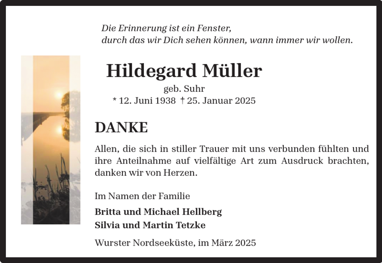 <p>Die Erinnerung ist ein Fenster,<br />durch das wir Dich sehen können, wann immer wir wollen.</p><p>Hildegard Müller<br />geb. Suhr<br />* 12. Juni 1938 † 25. Januar 2025</p><p>DANKE<br />Allen, die sich in stiller Trauer mit uns verbunden fühlten und<br />ihre Anteilnahme auf vielfältige Art zum Ausdruck brachten,<br />danken wir von Herzen.<br />Im Namen der Familie<br />Britta und Michael Hellberg<br />Silvia und Martin Tetzke<br />Wurster Nordseeküste, im März 2025</p>