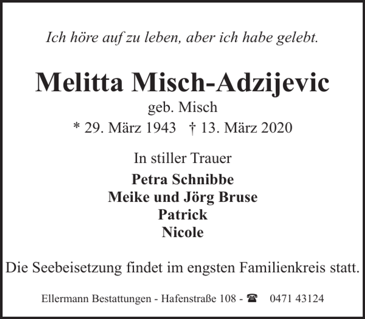 <p>Ich höre auf zu leben, aber ich habe gelebt.</p><p>Melitta Misch-Adzijevic<br />geb. Misch<br />* 29. März 1943 † 13. März 2020<br />In stiller Trauer<br />Petra Schnibbe<br />Meike und Jörg Bruse<br />Patrick<br />Nicole<br />Die Seebeisetzung findet im engsten Familienkreis statt.<br />Ellermann Bestattungen - Hafenstraße 108 - (</p><p>0471 43124</p>