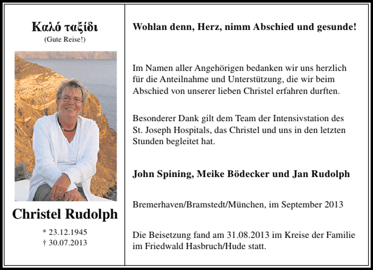 <p>Wohlan denn, Herz, nimm Abschied und gesunde!<br />(Gute Reise!)</p>
<p>Im Namen aller Angehörigen bedanken wir uns herzlich<br />für die Anteilnahme und Unterstützung, die wir beim<br />Abschied von unserer lieben Christel erfahren durften.<br />Besonderer Dank gilt dem Team der Intensivstation des<br />St. Joseph Hospitals, das Christel und uns in den letzten<br />Stunden begleitet hat.</p>
<p>John Spining, Meike Bödecker und Jan Rudolph</p>
<p>Christel Rudolph<br />* 23.12.1945<br />† 30.07.2013</p>
<p>Bremerhaven/Bramstedt/München, im September 2013<br />Die Beisetzung fand am 31.08.2013 im Kreise der Familie<br />im Friedwald Hasbruch/Hude statt.</p>