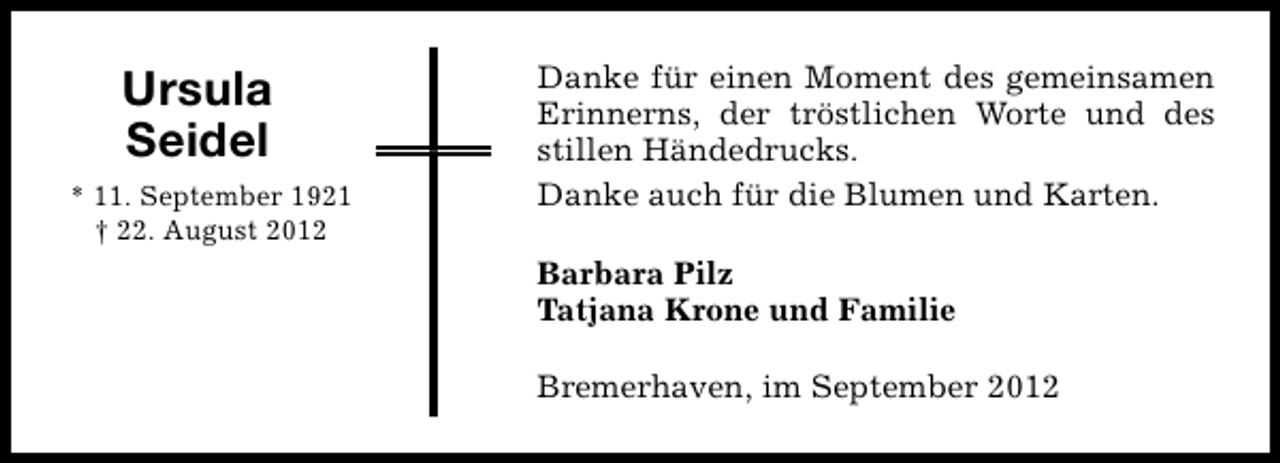 <p>Ursula<br />Seidel<br />* 11. September 1921<br />† 22. August 2012</p><p>Danke für einen Moment des gemeinsamen<br />Erinnerns, der tröstlichen Worte und des<br />stillen Händedrucks.<br />Danke auch für die Blumen und Karten.<br />Barbara Pilz<br />Tatjana Krone und Familie<br />Bremerhaven, im September 2012</p>