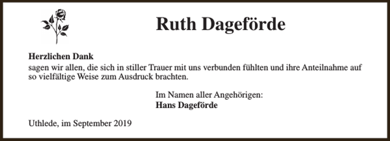 <p>Ruth Dageförde<br />Herzlichen Dank<br />sagen wir allen, die sich in stiller Trauer mit uns verbunden fühlten und ihre Anteilnahme auf<br />so vielfältige Weise zum Ausdruck brachten.<br />Im Namen aller Angehörigen:<br />Hans Dageförde<br />Uthlede, im September 2019</p>