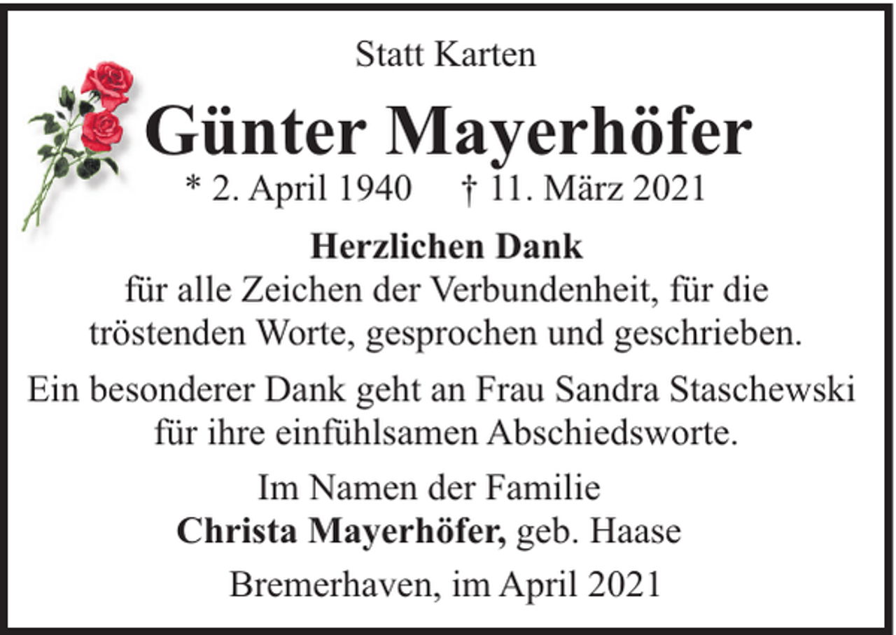 <p>Statt Karten</p><p>Günter Mayerhöfer<br />* 2. April 1940</p><p>† 11. März 2021</p><p>Herzlichen Dank<br />für alle Zeichen der Verbundenheit, für die<br />tröstenden Worte, gesprochen und geschrieben.<br />Ein besonderer Dank geht an Frau Sandra Staschewski<br />für ihre einfühlsamen Abschiedsworte.<br />Im Namen der Familie<br />Christa Mayerhöfer, geb. Haase<br />Bremerhaven, im April 2021</p>
