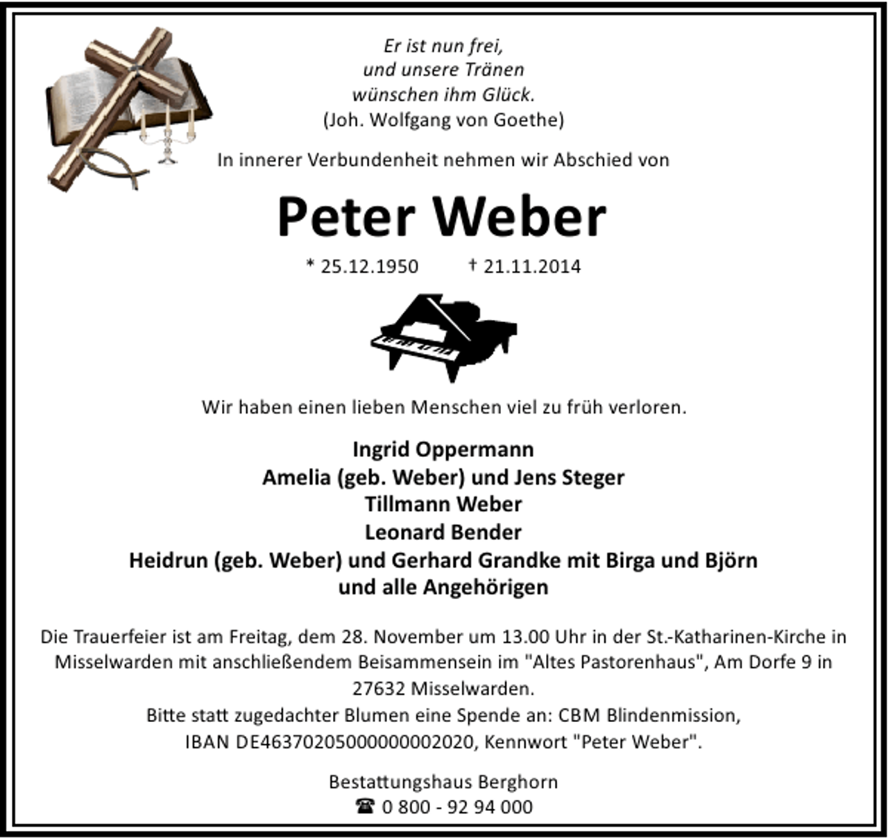 <p>Er ist nun frei,<br />und unsere Tränen<br />wünschen ihm Glück.<br />(Joh. Wolfgang von Goethe)<br />In innerer Verbundenheit nehmen wir Abschied von</p><p>Peter Weber<br />* 25.12.1950</p><p>† 21.11.2014</p><p>Wir haben einen lieben Menschen viel zu früh verloren.</p><p>Ingrid Oppermann<br />Amelia (geb. Weber) und Jens Steger<br />Tillmann Weber<br />Leonard Bender<br />Heidrun (geb. Weber) und Gerhard Grandke mit Birga und Björn<br />und alle Angehörigen<br />Die Trauerfeier ist am Freitag, dem 28. November um 13.00 Uhr in der St.-Katharinen-Kirche in<br />Misselwarden mit anschließendem Beisammensein im "Altes Pastorenhaus", Am Dorfe 9 in<br />27632 Misselwarden.<br />Bi e sta zugedachter Blumen eine Spende an: CBM Blindenmission,<br />IBAN DE46370205000000002020, Kennwort "Peter Weber".<br />Besta ungshaus Berghorn<br />( 0 800 - 92 94 000</p>