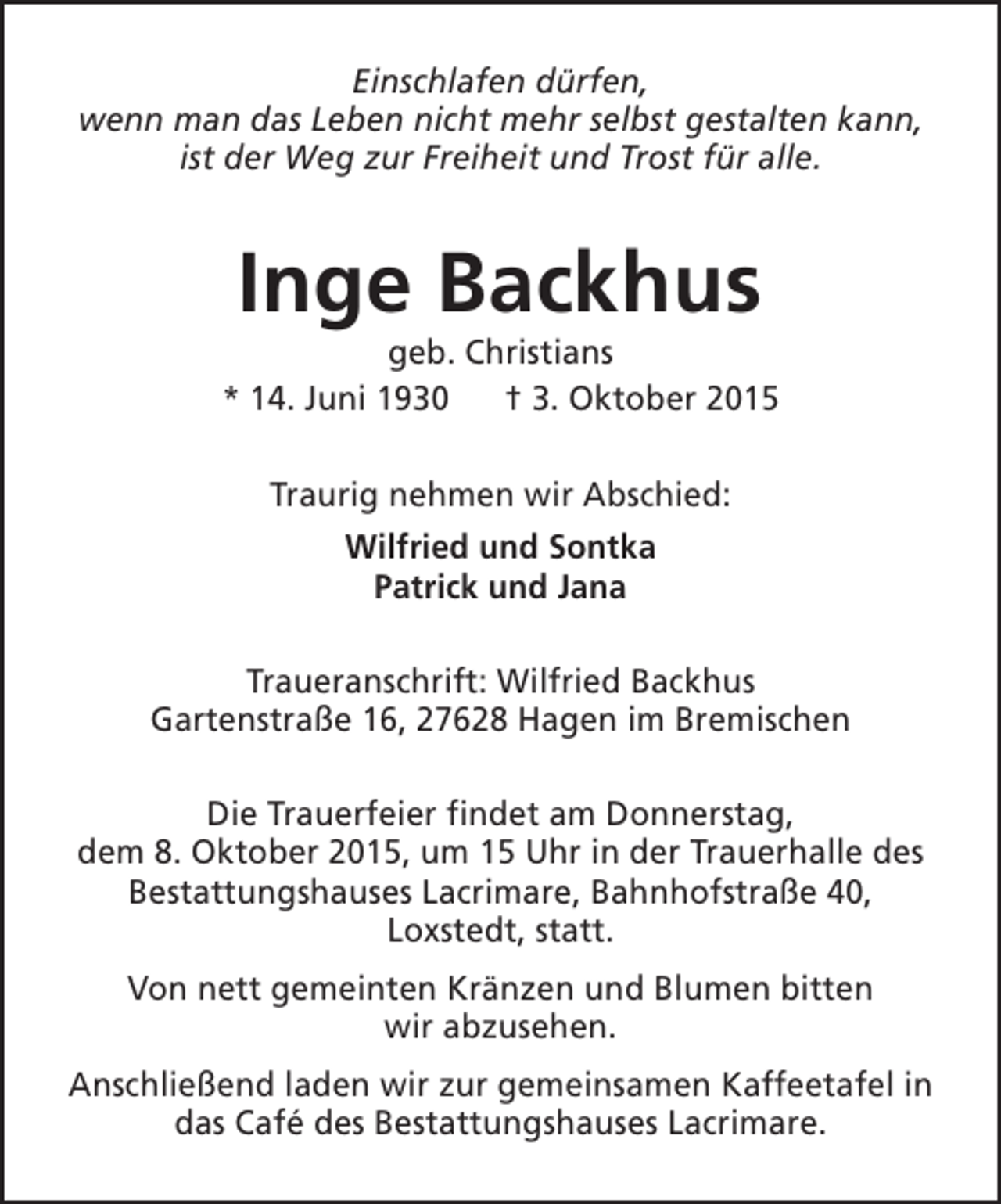 <p>Einschlafen dürfen,<br />wenn man das Leben nicht mehr selbst gestalten kann,<br />ist der Weg zur Freiheit und Trost für alle.</p><p>Inge Backhus</p><p>geb. Christians<br />* 14. Juni 1930<br />† 3. Oktober 2015<br />Traurig nehmen wir Abschied:<br />Wilfried und Sontka<br />Patrick und Jana<br />Traueranschrift: Wilfried Backhus<br />Gartenstraße 16, 27628 Hagen im Bremischen<br />Die Trauerfeier findet am Donnerstag,<br />dem 8. Oktober 2015, um 15 Uhr in der Trauerhalle des<br />Bestattungshauses Lacrimare, Bahnhofstraße 40,<br />Loxstedt, statt.<br />Von nett gemeinten Kränzen und Blumen bitten<br />wir abzusehen.<br />Anschließend laden wir zur gemeinsamen Kaffeetafel in<br />das Café des Bestattungshauses Lacrimare.</p>