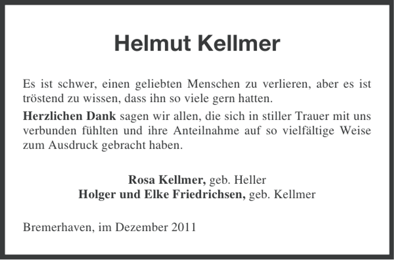 <p>Helmut Kellmer<br />Es ist schwer, einen geliebten Menschen zu verlieren, aber es ist<br />tröstend zu wissen, dass ihn so viele gern hatten.<br />Herzlichen Dank sagen wir allen, die sich in stiller Trauer mit uns<br />verbunden fühlten und ihre Anteilnahme auf so vielfältige Weise<br />zum Ausdruck gebracht haben.<br />Rosa Kellmer, geb. Heller<br />Holger und Elke Friedrichsen, geb. Kellmer<br />Bremerhaven, im Dezember 2011</p>