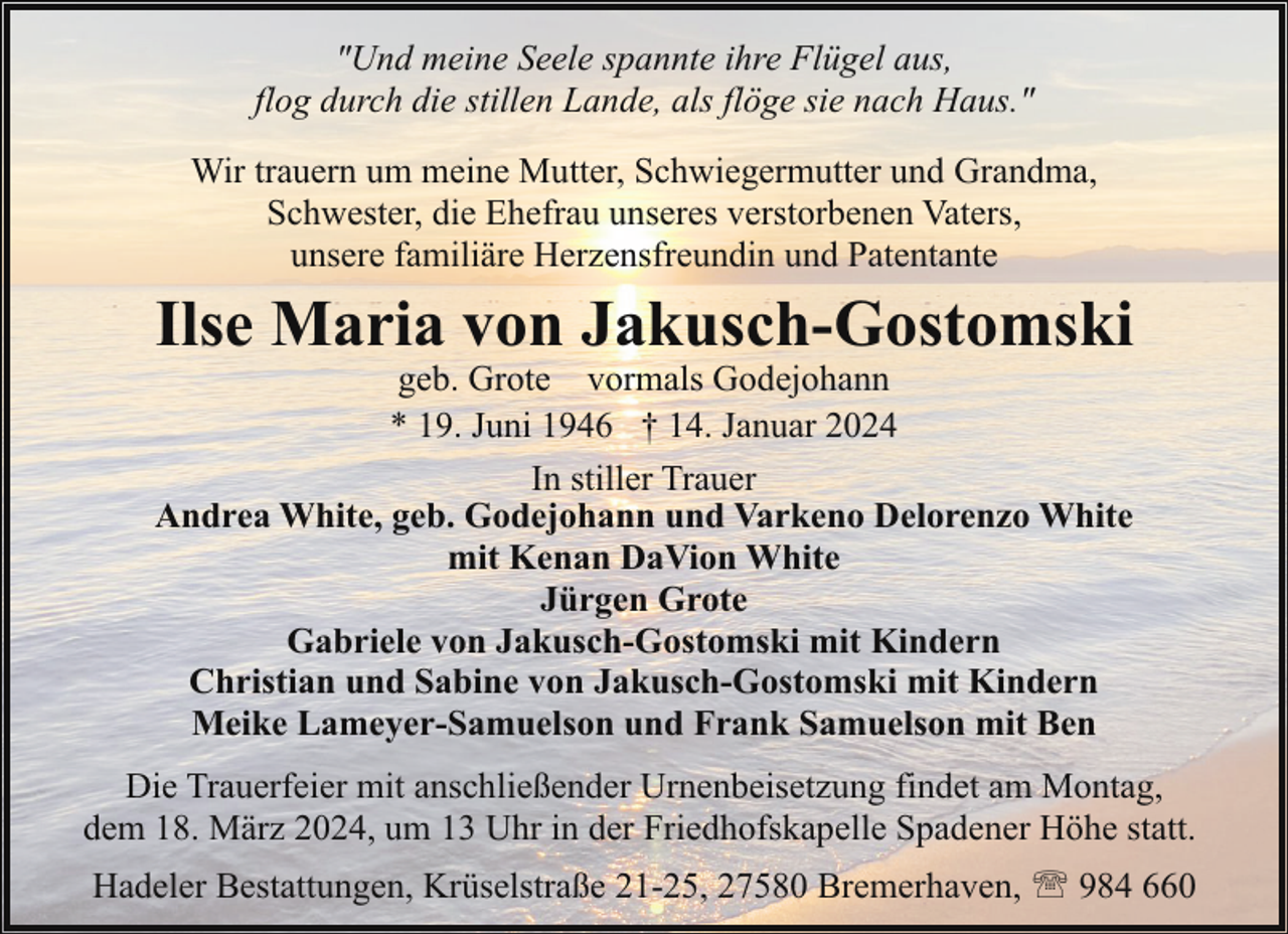 <p>"Und meine Seele spannte ihre Flügel aus,<br />flog durch die stillen Lande, als flöge sie nach Haus."<br />Wir trauern um meine Mutter, Schwiegermutter und Grandma,<br />Schwester, die Ehefrau unseres verstorbenen Vaters,<br />unsere familiäre Herzensfreundin und Patentante</p><p>Ilse Maria von Jakusch-Gostomski</p><p>geb. Grote vormals Godejohann<br />* 19. Juni 1946 † 14. Januar 2024<br />In stiller Trauer<br />Andrea White, geb. Godejohann und Varkeno Delorenzo White<br />mit Kenan DaVion White<br />Jürgen Grote<br />Gabriele von Jakusch-Gostomski mit Kindern<br />Christian und Sabine von Jakusch-Gostomski mit Kindern<br />Meike Lameyer-Samuelson und Frank Samuelson mit Ben</p><p>Die Trauerfeier mit anschließender Urnenbeisetzung findet am Montag,<br />dem 18. März 2024, um 13 Uhr in der Friedhofskapelle Spadener Höhe statt.<br />Hadeler Bestattungen, Krüselstraße 21-25, 27580 Bremerhaven, ' 984 660</p>