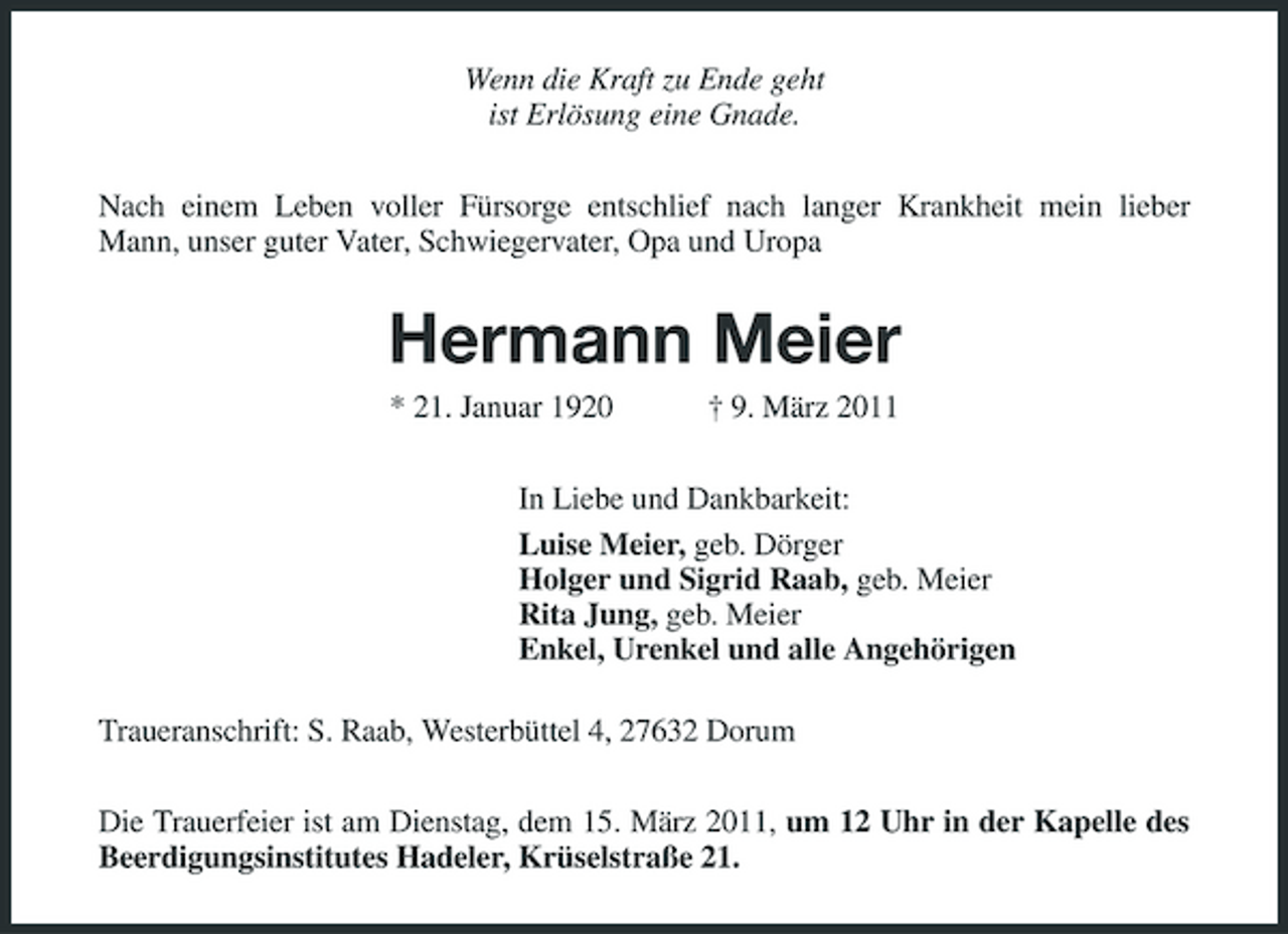 <p>Wenn die Kraft zu Ende geht<br />ist Erlösung eine Gnade.<br />Nach einem Leben voller Fürsorge entschlief nach langer Krankheit mein lieber Mann, unser guter Vater, Schwiegervater, Opa und Uropa<br />Hermann Meier<br />* 21. Januar 1920 † 9. März 2011<br />In Liebe und Dankbarkeit:<br />Luise Meier, geb. Dörger<br />Holger und Sigrid Raab, geb. Meier<br />Rita Jung, geb. Meier<br />Enkel, Urenkel und alle Angehörigen<br />Traueranschrift: S. Raab, Westerbüttel 4, 27632 Dorum<br />Die Trauerfeier ist am Dienstag, dem 15. März 2011, um 12 Uhr in der Kapelle des Beerdigungsinstitutes Hadeler, Krüselstraße 21.</p>