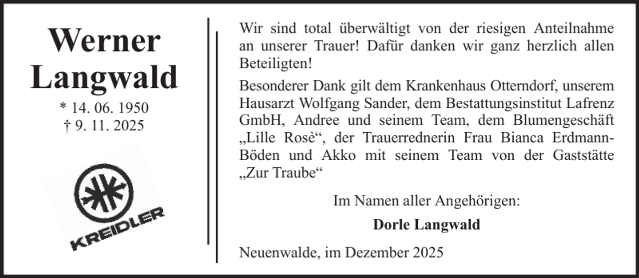 <p>Werner<br />Langwald<br />* 14. 06. 1950<br />† 9. 11. 2025</p><p>Wir sind total überwältigt von der riesigen Anteilnahme<br />an unserer Trauer! Dafür danken wir ganz herzlich allen<br />Beteiligten!<br />Besonderer Dank gilt dem Krankenhaus Otterndorf, unserem<br />Hausarzt Wolfgang Sander, dem Bestattungsinstitut Lafrenz<br />GmbH, Andree und seinem Team, dem Blumengeschäft<br />„Lille Rosè“, der Trauerrednerin Frau Bianca ErdmannBöden und Akko mit seinem Team von der Gaststätte<br />„Zur Traube“<br />Im Namen aller Angehörigen:<br />Dorle Langwald<br />Neuenwalde, im Dezember 2025</p>